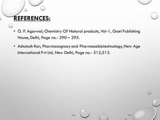 REFERENCES:
• O. P. Agarwal; Chemistry Of Natural products, Vol-1, Goel Publishing
House, Delhi, Page no.- 290 – 295.
• Ashutosh Kar; Pharmacognosyand Pharmacobiotechnology, New Age
International Pvt Ltd, New Delhi, Page no.- 512,513.
 