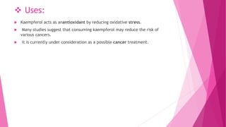  Uses:
 Kaempferol acts as anantioxidant by reducing oxidative stress.
 Many studies suggest that consuming kaempferol may reduce the risk of
various cancers.
 it is currently under consideration as a possible cancer treatment.
 