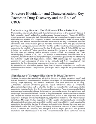 Structure Elucidation and Characterization: Key
Factors in Drug Discovery and the Role of
CROs
Understanding Structure Elucidation and Characterization
Understanding structure elucidation and characterization is crucial in drug discovery because it
helps researchers identify and confirm small molecules' chemical structures (Wagner, G. (2007)),
which is essential for assessing their biological activity and potential as therapeutic agents. By
elucidating the structure of a compound, scientists can understand its mode of action, target
specificity, and potential interactions with other molecules in the body. Furthermore, structure
elucidation and characterization provide valuable information about the physicochemical
properties of a compound, such as solubility, stability, and bioavailability, which are critical in
determining the suitability of a compound for drug development (Kind & Fiehn, 2010). Various
techniques are employed Various methods are employed to elucidate a compound's structure,
including mass spectrometry, nuclear magnetic resonance (NMR) spectroscopy, and X-ray
crystallography (Grondin et al., 2017). To provide a comprehensive characterization of a
compound, researchers often use multiple techniques, such as mass spectrometry for determining
the molecular weight and fragmentation pattern, NMR spectroscopy for elucidating the
connectivity and configuration of atoms in the molecule, and X-ray crystallography for
determining the three-dimensional arrangement of atoms in a crystalline compound.
By combining the information obtained from these techniques, researchers can confidently
determine the structure of a compound and gain insights into its properties and potential in drug
discovery.
Significance of Structure Elucidation in Drug Discovery
Structure elucidation plays a significant role in drug discovery as it helps researchers identify and
confirm the chemical structures of small molecules, allowing for the assessment of their biological
activity, target specificity, and potential interactions with other molecules in the body.
Additionally, structure elucidation provides crucial information about a compound's
physicochemical properties, such as solubility, stability, and bioavailability, which are essential in
determining its suitability for drug development and optimization. Accurate structure elucidation
enables researchers to make informed decisions about compound screening, lead optimization, and
drug design. Structure elucidation is essential in drug discovery as it allows researchers to identify
and confirm the chemical structures of small molecules, which in turn helps them assess the
compound's biological activity, target specificity, and potential interactions with other molecules
in the body. Moreover, structure elucidation provides valuable information about a compound's
physicochemical properties, such as solubility, stability, and bioavailability, which are critical in
determining its suitability for drug development and optimization. In drug discovery, structure
elucidation is crucial for identifying and confirming the chemical structures of small molecules,
which is essential for assessing their biological activity, target specificity, and potential
interactions with other molecules in the body. The combination of various techniques, such as
 