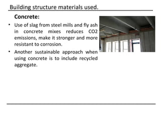 Building structure materials used.
 Concrete:
• Use of slag from steel mills and fly ash
  in concrete mixes reduces CO2
  emissions, make it stronger and more
  resistant to corrosion.
• Another sustainable approach when
  using concrete is to include recycled
  aggregate.
 