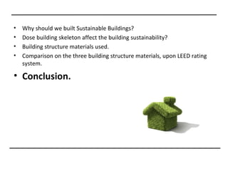 •   Why should we built Sustainable Buildings?
•   Dose building skeleton affect the building sustainability?
•   Building structure materials used.
•   Comparison on the three building structure materials, upon LEED rating
    system.

• Conclusion.
 
