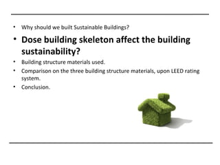 •   Why should we built Sustainable Buildings?

• Dose building skeleton affect the building
  sustainability?
•   Building structure materials used.
•   Comparison on the three building structure materials, upon LEED rating
    system.
•   Conclusion.
 
