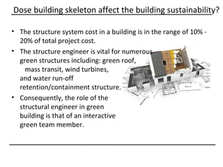 Dose building skeleton affect the building sustainability?

• The structure system cost in a building is in the range of 10% -
  20% of total project cost.
• The structure engineer is vital for numerous
  green structures including: green roof,
    mass transit, wind turbines,
  and water run-off
  retention/containment structure.
• Consequently, the role of the
  structural engineer in green
  building is that of an interactive
  green team member.
 