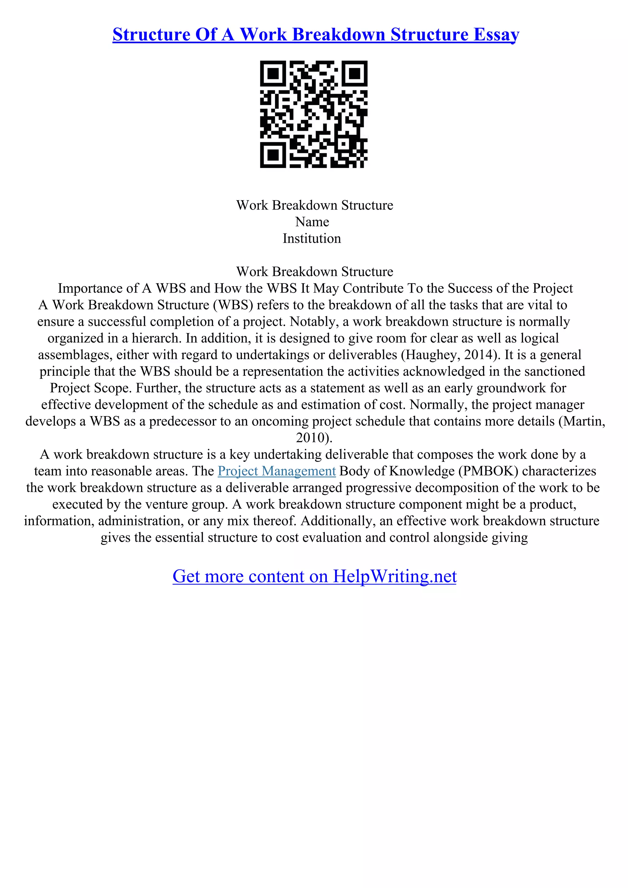 Structure Of A Work Breakdown Structure Essay
Work Breakdown Structure
Name
Institution
Work Breakdown Structure
Importance of A WBS and How the WBS It May Contribute To the Success of the Project
A Work Breakdown Structure (WBS) refers to the breakdown of all the tasks that are vital to
ensure a successful completion of a project. Notably, a work breakdown structure is normally
organized in a hierarch. In addition, it is designed to give room for clear as well as logical
assemblages, either with regard to undertakings or deliverables (Haughey, 2014). It is a general
principle that the WBS should be a representation the activities acknowledged in the sanctioned
Project Scope. Further, the structure acts as a statement as well as an early groundwork for
effective development of the schedule as and estimation of cost. Normally, the project manager
develops a WBS as a predecessor to an oncoming project schedule that contains more details (Martin,
2010).
A work breakdown structure is a key undertaking deliverable that composes the work done by a
team into reasonable areas. The Project Management Body of Knowledge (PMBOK) characterizes
the work breakdown structure as a deliverable arranged progressive decomposition of the work to be
executed by the venture group. A work breakdown structure component might be a product,
information, administration, or any mix thereof. Additionally, an effective work breakdown structure
gives the essential structure to cost evaluation and control alongside giving
Get more content on HelpWriting.net
 