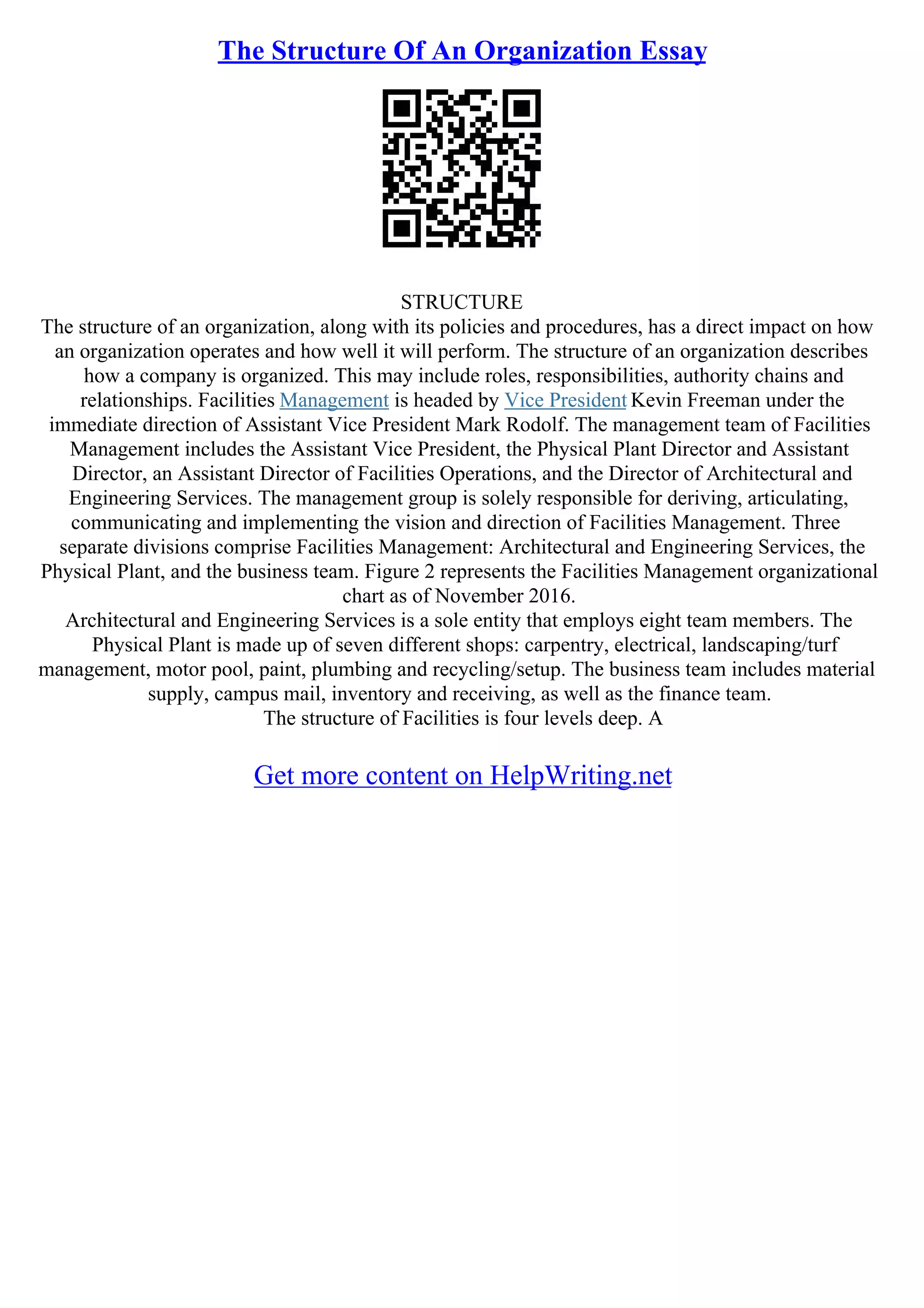 The Structure Of An Organization Essay
STRUCTURE
The structure of an organization, along with its policies and procedures, has a direct impact on how
an organization operates and how well it will perform. The structure of an organization describes
how a company is organized. This may include roles, responsibilities, authority chains and
relationships. Facilities Management is headed by Vice President Kevin Freeman under the
immediate direction of Assistant Vice President Mark Rodolf. The management team of Facilities
Management includes the Assistant Vice President, the Physical Plant Director and Assistant
Director, an Assistant Director of Facilities Operations, and the Director of Architectural and
Engineering Services. The management group is solely responsible for deriving, articulating,
communicating and implementing the vision and direction of Facilities Management. Three
separate divisions comprise Facilities Management: Architectural and Engineering Services, the
Physical Plant, and the business team. Figure 2 represents the Facilities Management organizational
chart as of November 2016.
Architectural and Engineering Services is a sole entity that employs eight team members. The
Physical Plant is made up of seven different shops: carpentry, electrical, landscaping/turf
management, motor pool, paint, plumbing and recycling/setup. The business team includes material
supply, campus mail, inventory and receiving, as well as the finance team.
The structure of Facilities is four levels deep. A
Get more content on HelpWriting.net
 