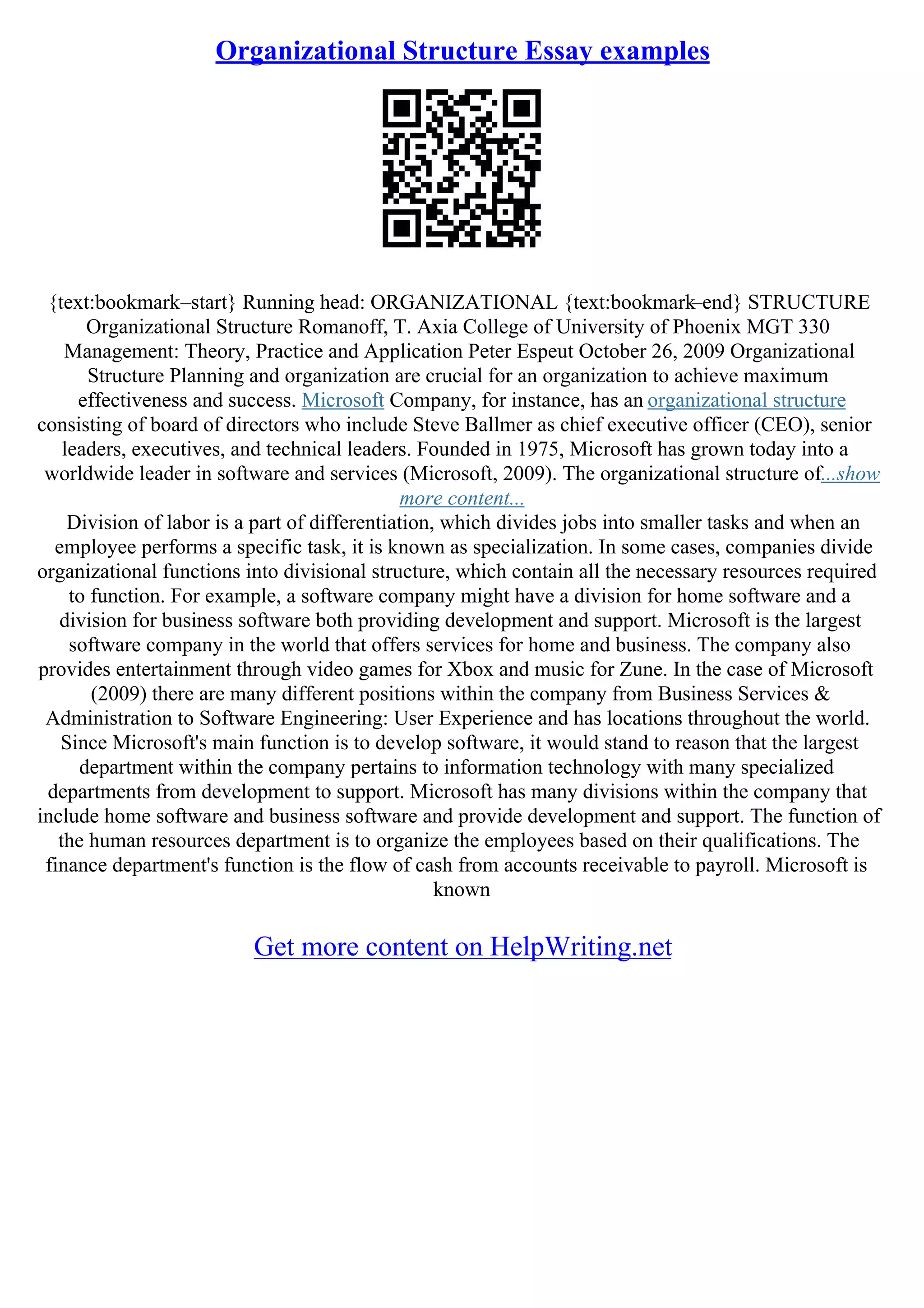Organizational Structure Essay examples
{text:bookmark–start} Running head: ORGANIZATIONAL {text:bookmark–end} STRUCTURE
Organizational Structure Romanoff, T. Axia College of University of Phoenix MGT 330
Management: Theory, Practice and Application Peter Espeut October 26, 2009 Organizational
Structure Planning and organization are crucial for an organization to achieve maximum
effectiveness and success. Microsoft Company, for instance, has an organizational structure
consisting of board of directors who include Steve Ballmer as chief executive officer (CEO), senior
leaders, executives, and technical leaders. Founded in 1975, Microsoft has grown today into a
worldwide leader in software and services (Microsoft, 2009). The organizational structure of...show
more content...
Division of labor is a part of differentiation, which divides jobs into smaller tasks and when an
employee performs a specific task, it is known as specialization. In some cases, companies divide
organizational functions into divisional structure, which contain all the necessary resources required
to function. For example, a software company might have a division for home software and a
division for business software both providing development and support. Microsoft is the largest
software company in the world that offers services for home and business. The company also
provides entertainment through video games for Xbox and music for Zune. In the case of Microsoft
(2009) there are many different positions within the company from Business Services &
Administration to Software Engineering: User Experience and has locations throughout the world.
Since Microsoft's main function is to develop software, it would stand to reason that the largest
department within the company pertains to information technology with many specialized
departments from development to support. Microsoft has many divisions within the company that
include home software and business software and provide development and support. The function of
the human resources department is to organize the employees based on their qualifications. The
finance department's function is the flow of cash from accounts receivable to payroll. Microsoft is
known
Get more content on HelpWriting.net
 