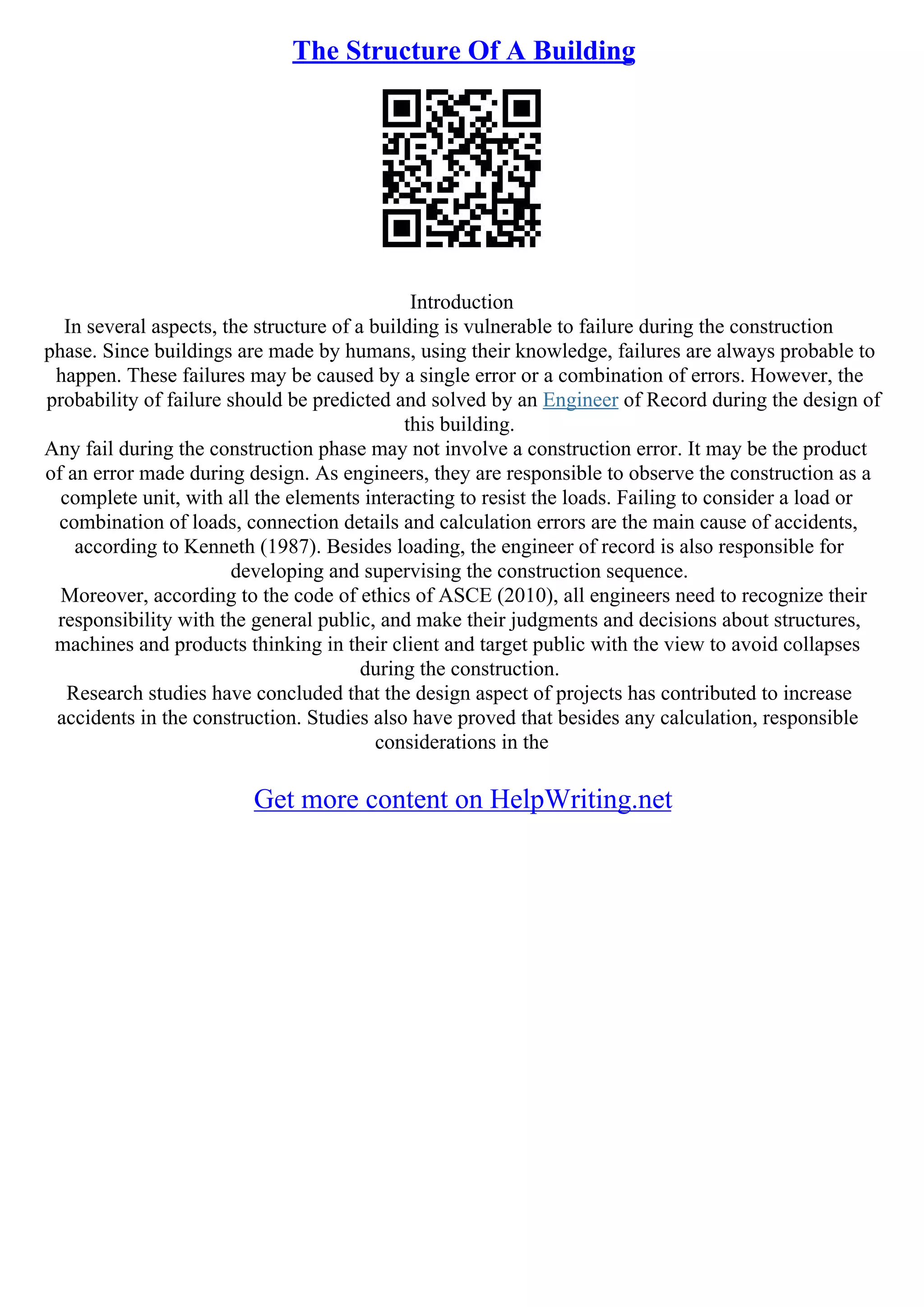 The Structure Of A Building
Introduction
In several aspects, the structure of a building is vulnerable to failure during the construction
phase. Since buildings are made by humans, using their knowledge, failures are always probable to
happen. These failures may be caused by a single error or a combination of errors. However, the
probability of failure should be predicted and solved by an Engineer of Record during the design of
this building.
Any fail during the construction phase may not involve a construction error. It may be the product
of an error made during design. As engineers, they are responsible to observe the construction as a
complete unit, with all the elements interacting to resist the loads. Failing to consider a load or
combination of loads, connection details and calculation errors are the main cause of accidents,
according to Kenneth (1987). Besides loading, the engineer of record is also responsible for
developing and supervising the construction sequence.
Moreover, according to the code of ethics of ASCE (2010), all engineers need to recognize their
responsibility with the general public, and make their judgments and decisions about structures,
machines and products thinking in their client and target public with the view to avoid collapses
during the construction.
Research studies have concluded that the design aspect of projects has contributed to increase
accidents in the construction. Studies also have proved that besides any calculation, responsible
considerations in the
Get more content on HelpWriting.net
 