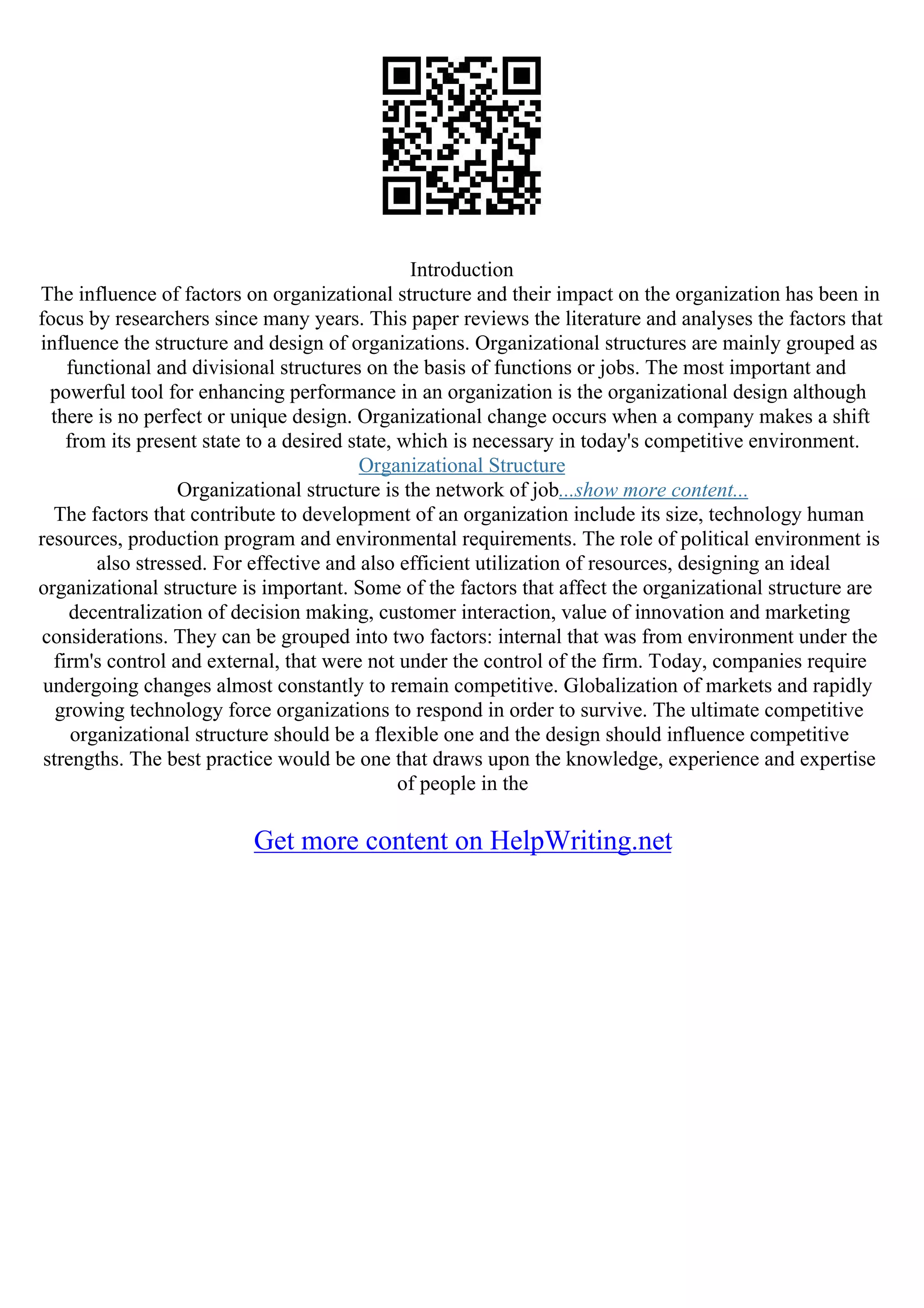 Introduction
The influence of factors on organizational structure and their impact on the organization has been in
focus by researchers since many years. This paper reviews the literature and analyses the factors that
influence the structure and design of organizations. Organizational structures are mainly grouped as
functional and divisional structures on the basis of functions or jobs. The most important and
powerful tool for enhancing performance in an organization is the organizational design although
there is no perfect or unique design. Organizational change occurs when a company makes a shift
from its present state to a desired state, which is necessary in today's competitive environment.
Organizational Structure
Organizational structure is the network of job...show more content...
The factors that contribute to development of an organization include its size, technology human
resources, production program and environmental requirements. The role of political environment is
also stressed. For effective and also efficient utilization of resources, designing an ideal
organizational structure is important. Some of the factors that affect the organizational structure are
decentralization of decision making, customer interaction, value of innovation and marketing
considerations. They can be grouped into two factors: internal that was from environment under the
firm's control and external, that were not under the control of the firm. Today, companies require
undergoing changes almost constantly to remain competitive. Globalization of markets and rapidly
growing technology force organizations to respond in order to survive. The ultimate competitive
organizational structure should be a flexible one and the design should influence competitive
strengths. The best practice would be one that draws upon the knowledge, experience and expertise
of people in the
Get more content on HelpWriting.net
 