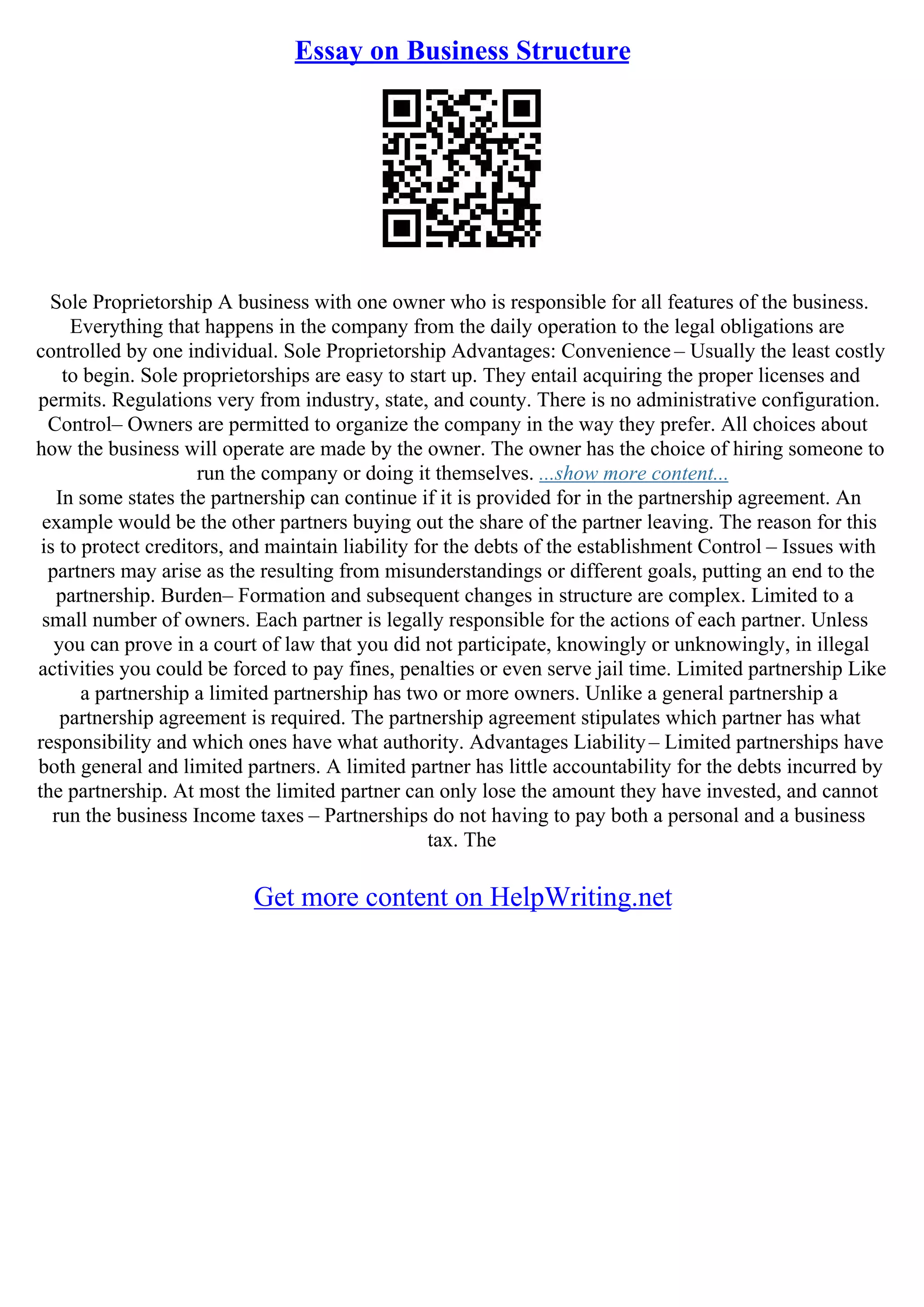 Essay on Business Structure
Sole Proprietorship A business with one owner who is responsible for all features of the business.
Everything that happens in the company from the daily operation to the legal obligations are
controlled by one individual. Sole Proprietorship Advantages: Convenience – Usually the least costly
to begin. Sole proprietorships are easy to start up. They entail acquiring the proper licenses and
permits. Regulations very from industry, state, and county. There is no administrative configuration.
Control– Owners are permitted to organize the company in the way they prefer. All choices about
how the business will operate are made by the owner. The owner has the choice of hiring someone to
run the company or doing it themselves. ...show more content...
In some states the partnership can continue if it is provided for in the partnership agreement. An
example would be the other partners buying out the share of the partner leaving. The reason for this
is to protect creditors, and maintain liability for the debts of the establishment Control – Issues with
partners may arise as the resulting from misunderstandings or different goals, putting an end to the
partnership. Burden– Formation and subsequent changes in structure are complex. Limited to a
small number of owners. Each partner is legally responsible for the actions of each partner. Unless
you can prove in a court of law that you did not participate, knowingly or unknowingly, in illegal
activities you could be forced to pay fines, penalties or even serve jail time. Limited partnership Like
a partnership a limited partnership has two or more owners. Unlike a general partnership a
partnership agreement is required. The partnership agreement stipulates which partner has what
responsibility and which ones have what authority. Advantages Liability– Limited partnerships have
both general and limited partners. A limited partner has little accountability for the debts incurred by
the partnership. At most the limited partner can only lose the amount they have invested, and cannot
run the business Income taxes – Partnerships do not having to pay both a personal and a business
tax. The
Get more content on HelpWriting.net
 