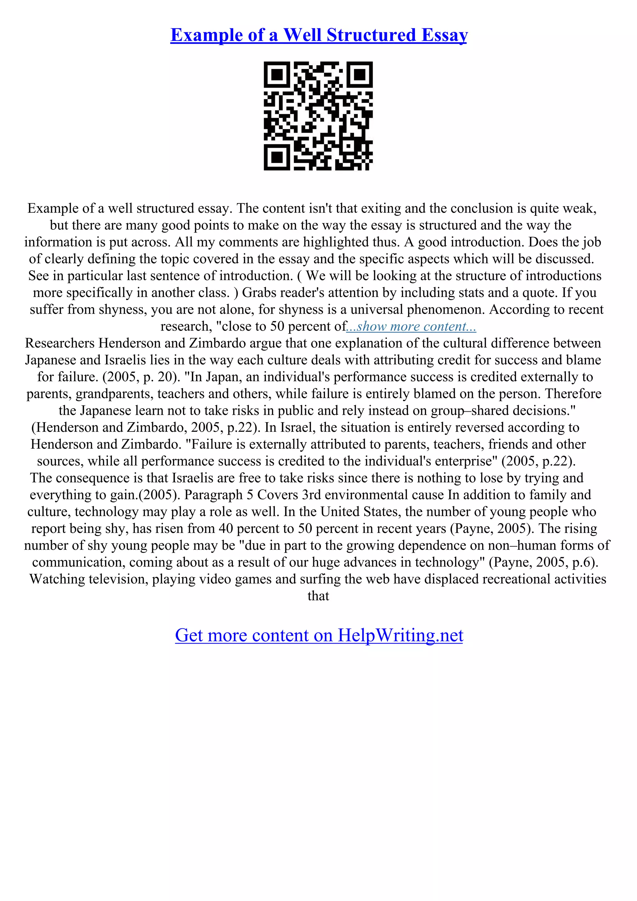 Example of a Well Structured Essay
Example of a well structured essay. The content isn't that exiting and the conclusion is quite weak,
but there are many good points to make on the way the essay is structured and the way the
information is put across. All my comments are highlighted thus. A good introduction. Does the job
of clearly defining the topic covered in the essay and the specific aspects which will be discussed.
See in particular last sentence of introduction. ( We will be looking at the structure of introductions
more specifically in another class. ) Grabs reader's attention by including stats and a quote. If you
suffer from shyness, you are not alone, for shyness is a universal phenomenon. According to recent
research, "close to 50 percent of...show more content...
Researchers Henderson and Zimbardo argue that one explanation of the cultural difference between
Japanese and Israelis lies in the way each culture deals with attributing credit for success and blame
for failure. (2005, p. 20). "In Japan, an individual's performance success is credited externally to
parents, grandparents, teachers and others, while failure is entirely blamed on the person. Therefore
the Japanese learn not to take risks in public and rely instead on group–shared decisions."
(Henderson and Zimbardo, 2005, p.22). In Israel, the situation is entirely reversed according to
Henderson and Zimbardo. "Failure is externally attributed to parents, teachers, friends and other
sources, while all performance success is credited to the individual's enterprise" (2005, p.22).
The consequence is that Israelis are free to take risks since there is nothing to lose by trying and
everything to gain.(2005). Paragraph 5 Covers 3rd environmental cause In addition to family and
culture, technology may play a role as well. In the United States, the number of young people who
report being shy, has risen from 40 percent to 50 percent in recent years (Payne, 2005). The rising
number of shy young people may be "due in part to the growing dependence on non–human forms of
communication, coming about as a result of our huge advances in technology" (Payne, 2005, p.6).
Watching television, playing video games and surfing the web have displaced recreational activities
that
Get more content on HelpWriting.net
 
