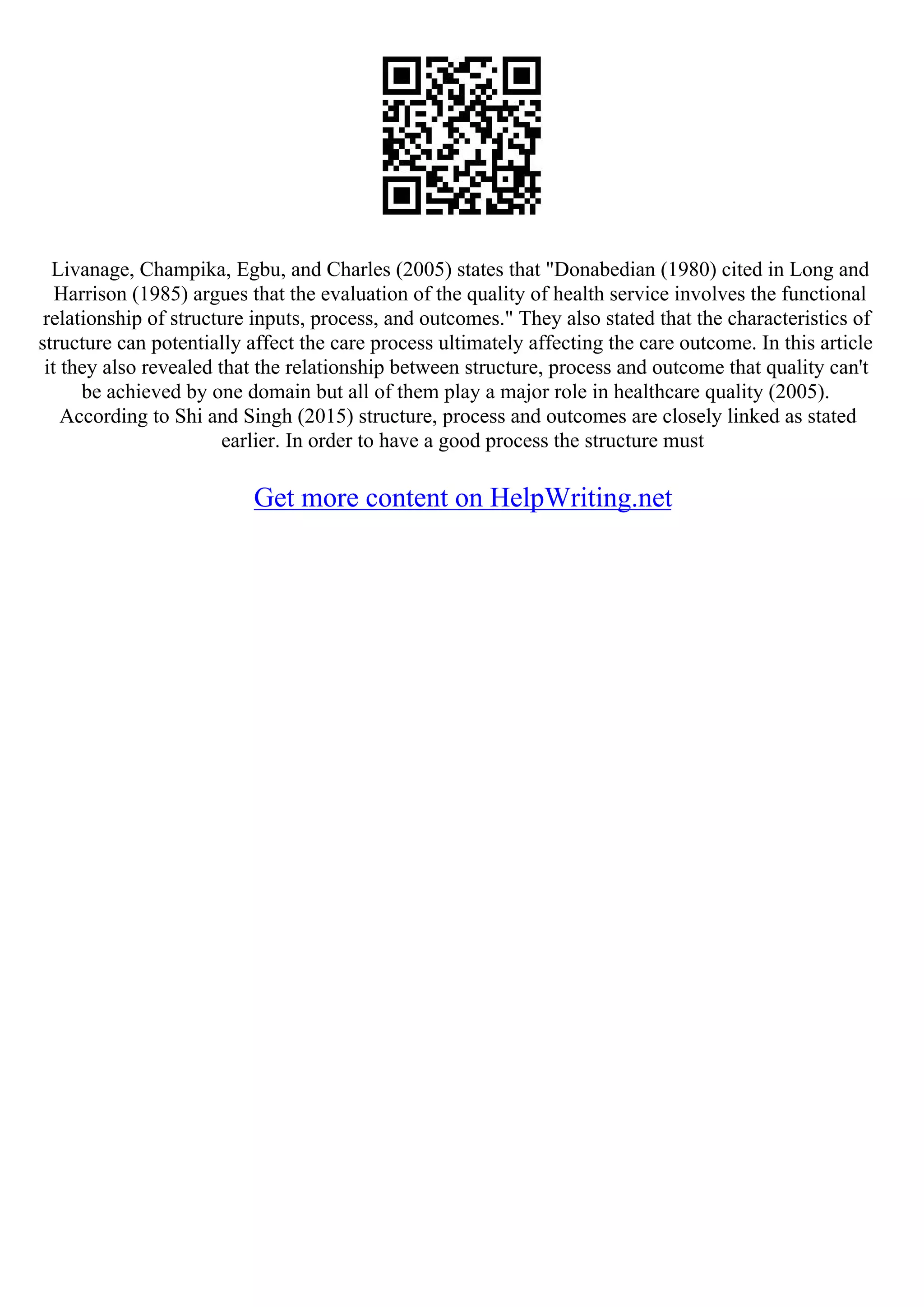 Livanage, Champika, Egbu, and Charles (2005) states that "Donabedian (1980) cited in Long and
Harrison (1985) argues that the evaluation of the quality of health service involves the functional
relationship of structure inputs, process, and outcomes." They also stated that the characteristics of
structure can potentially affect the care process ultimately affecting the care outcome. In this article
it they also revealed that the relationship between structure, process and outcome that quality can't
be achieved by one domain but all of them play a major role in healthcare quality (2005).
According to Shi and Singh (2015) structure, process and outcomes are closely linked as stated
earlier. In order to have a good process the structure must
Get more content on HelpWriting.net
 