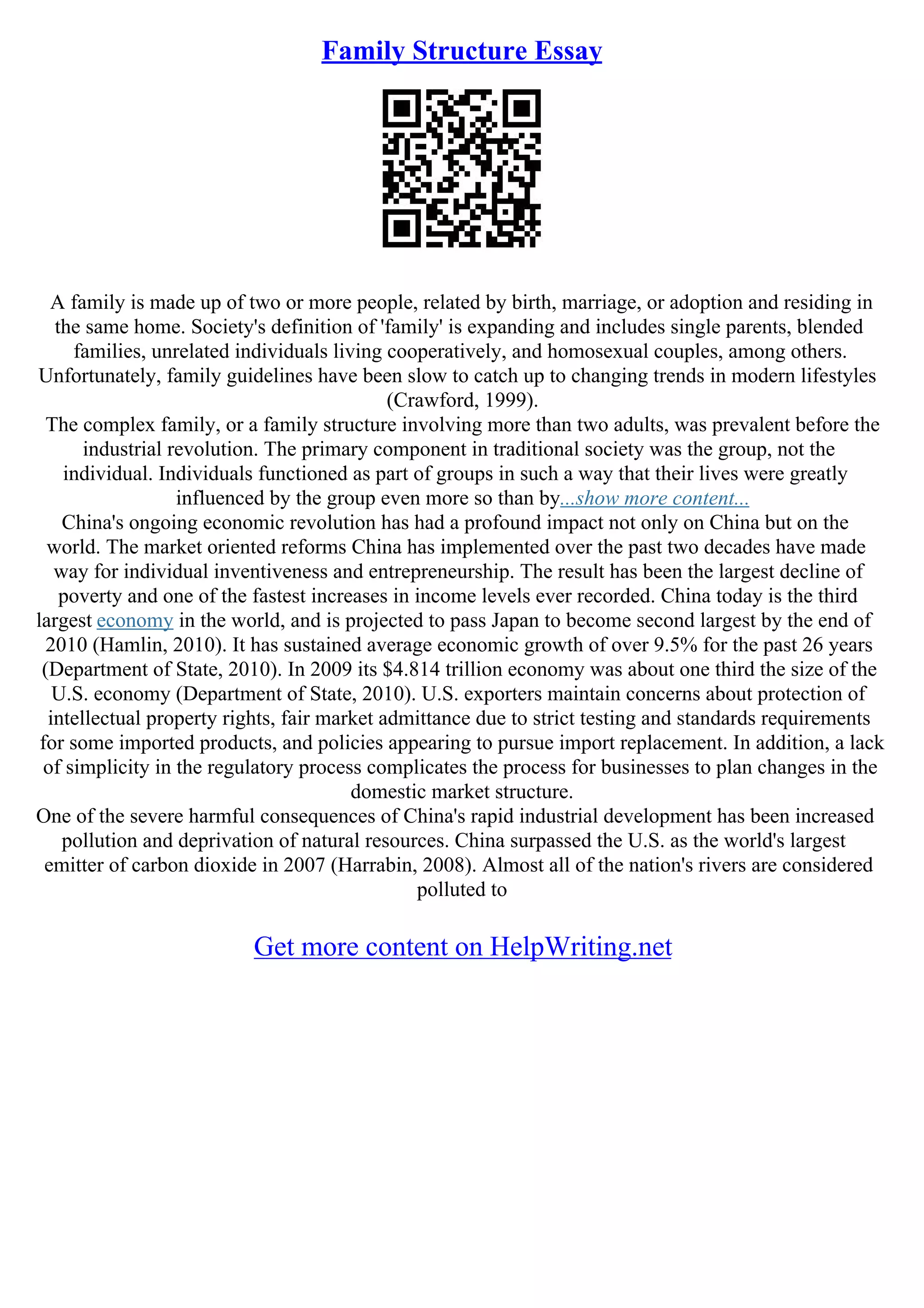 Family Structure Essay
A family is made up of two or more people, related by birth, marriage, or adoption and residing in
the same home. Society's definition of 'family' is expanding and includes single parents, blended
families, unrelated individuals living cooperatively, and homosexual couples, among others.
Unfortunately, family guidelines have been slow to catch up to changing trends in modern lifestyles
(Crawford, 1999).
The complex family, or a family structure involving more than two adults, was prevalent before the
industrial revolution. The primary component in traditional society was the group, not the
individual. Individuals functioned as part of groups in such a way that their lives were greatly
influenced by the group even more so than by...show more content...
China's ongoing economic revolution has had a profound impact not only on China but on the
world. The market oriented reforms China has implemented over the past two decades have made
way for individual inventiveness and entrepreneurship. The result has been the largest decline of
poverty and one of the fastest increases in income levels ever recorded. China today is the third
largest economy in the world, and is projected to pass Japan to become second largest by the end of
2010 (Hamlin, 2010). It has sustained average economic growth of over 9.5% for the past 26 years
(Department of State, 2010). In 2009 its $4.814 trillion economy was about one third the size of the
U.S. economy (Department of State, 2010). U.S. exporters maintain concerns about protection of
intellectual property rights, fair market admittance due to strict testing and standards requirements
for some imported products, and policies appearing to pursue import replacement. In addition, a lack
of simplicity in the regulatory process complicates the process for businesses to plan changes in the
domestic market structure.
One of the severe harmful consequences of China's rapid industrial development has been increased
pollution and deprivation of natural resources. China surpassed the U.S. as the world's largest
emitter of carbon dioxide in 2007 (Harrabin, 2008). Almost all of the nation's rivers are considered
polluted to
Get more content on HelpWriting.net
 