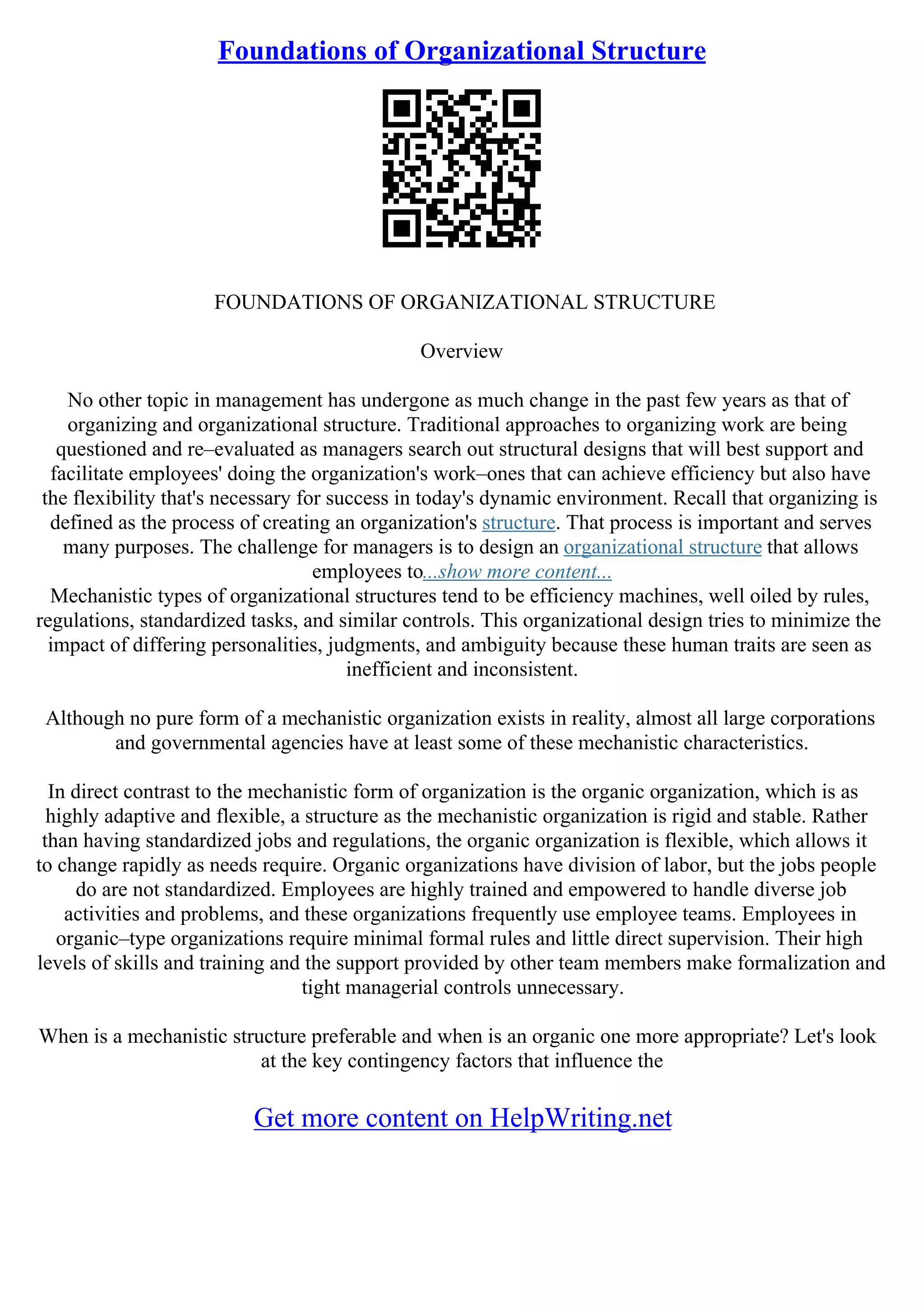 Foundations of Organizational Structure
FOUNDATIONS OF ORGANIZATIONAL STRUCTURE
Overview
No other topic in management has undergone as much change in the past few years as that of
organizing and organizational structure. Traditional approaches to organizing work are being
questioned and re–evaluated as managers search out structural designs that will best support and
facilitate employees' doing the organization's work–ones that can achieve efficiency but also have
the flexibility that's necessary for success in today's dynamic environment. Recall that organizing is
defined as the process of creating an organization's structure. That process is important and serves
many purposes. The challenge for managers is to design an organizational structure that allows
employees to...show more content...
Mechanistic types of organizational structures tend to be efficiency machines, well oiled by rules,
regulations, standardized tasks, and similar controls. This organizational design tries to minimize the
impact of differing personalities, judgments, and ambiguity because these human traits are seen as
inefficient and inconsistent.
Although no pure form of a mechanistic organization exists in reality, almost all large corporations
and governmental agencies have at least some of these mechanistic characteristics.
In direct contrast to the mechanistic form of organization is the organic organization, which is as
highly adaptive and flexible, a structure as the mechanistic organization is rigid and stable. Rather
than having standardized jobs and regulations, the organic organization is flexible, which allows it
to change rapidly as needs require. Organic organizations have division of labor, but the jobs people
do are not standardized. Employees are highly trained and empowered to handle diverse job
activities and problems, and these organizations frequently use employee teams. Employees in
organic–type organizations require minimal formal rules and little direct supervision. Their high
levels of skills and training and the support provided by other team members make formalization and
tight managerial controls unnecessary.
When is a mechanistic structure preferable and when is an organic one more appropriate? Let's look
at the key contingency factors that influence the
Get more content on HelpWriting.net
 