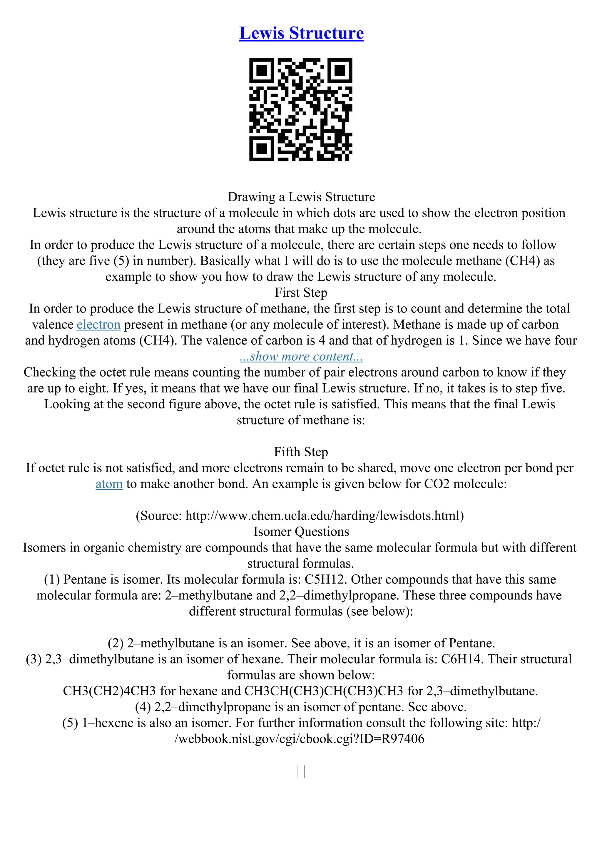 Lewis Structure
Drawing a Lewis Structure
Lewis structure is the structure of a molecule in which dots are used to show the electron position
around the atoms that make up the molecule.
In order to produce the Lewis structure of a molecule, there are certain steps one needs to follow
(they are five (5) in number). Basically what I will do is to use the molecule methane (CH4) as
example to show you how to draw the Lewis structure of any molecule.
First Step
In order to produce the Lewis structure of methane, the first step is to count and determine the total
valence electron present in methane (or any molecule of interest). Methane is made up of carbon
and hydrogen atoms (CH4). The valence of carbon is 4 and that of hydrogen is 1. Since we have four
...show more content...
Checking the octet rule means counting the number of pair electrons around carbon to know if they
are up to eight. If yes, it means that we have our final Lewis structure. If no, it takes is to step five.
Looking at the second figure above, the octet rule is satisfied. This means that the final Lewis
structure of methane is:
Fifth Step
If octet rule is not satisfied, and more electrons remain to be shared, move one electron per bond per
atom to make another bond. An example is given below for CO2 molecule:
(Source: http://www.chem.ucla.edu/harding/lewisdots.html)
Isomer Questions
Isomers in organic chemistry are compounds that have the same molecular formula but with different
structural formulas.
(1) Pentane is isomer. Its molecular formula is: C5H12. Other compounds that have this same
molecular formula are: 2–methylbutane and 2,2–dimethylpropane. These three compounds have
different structural formulas (see below):
(2) 2–methylbutane is an isomer. See above, it is an isomer of Pentane.
(3) 2,3–dimethylbutane is an isomer of hexane. Their molecular formula is: C6H14. Their structural
formulas are shown below:
CH3(CH2)4CH3 for hexane and CH3CH(CH3)CH(CH3)CH3 for 2,3–dimethylbutane.
(4) 2,2–dimethylpropane is an isomer of pentane. See above.
(5) 1–hexene is also an isomer. For further information consult the following site: http:/
/webbook.nist.gov/cgi/cbook.cgi?ID=R97406
| |
 