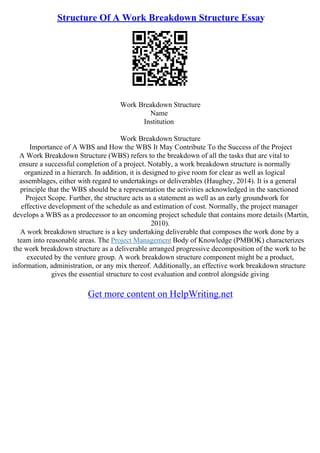 Structure Of A Work Breakdown Structure Essay
Work Breakdown Structure
Name
Institution
Work Breakdown Structure
Importance of A WBS and How the WBS It May Contribute To the Success of the Project
A Work Breakdown Structure (WBS) refers to the breakdown of all the tasks that are vital to
ensure a successful completion of a project. Notably, a work breakdown structure is normally
organized in a hierarch. In addition, it is designed to give room for clear as well as logical
assemblages, either with regard to undertakings or deliverables (Haughey, 2014). It is a general
principle that the WBS should be a representation the activities acknowledged in the sanctioned
Project Scope. Further, the structure acts as a statement as well as an early groundwork for
effective development of the schedule as and estimation of cost. Normally, the project manager
develops a WBS as a predecessor to an oncoming project schedule that contains more details (Martin,
2010).
A work breakdown structure is a key undertaking deliverable that composes the work done by a
team into reasonable areas. The Project Management Body of Knowledge (PMBOK) characterizes
the work breakdown structure as a deliverable arranged progressive decomposition of the work to be
executed by the venture group. A work breakdown structure component might be a product,
information, administration, or any mix thereof. Additionally, an effective work breakdown structure
gives the essential structure to cost evaluation and control alongside giving
Get more content on HelpWriting.net
 