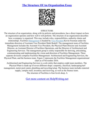 The Structure Of An Organization Essay
STRUCTURE
The structure of an organization, along with its policies and procedures, has a direct impact on how
an organization operates and how well it will perform. The structure of an organization describes
how a company is organized. This may include roles, responsibilities, authority chains and
relationships. Facilities Management is headed by Vice President Kevin Freeman under the
immediate direction of Assistant Vice President Mark Rodolf. The management team of Facilities
Management includes the Assistant Vice President, the Physical Plant Director and Assistant
Director, an Assistant Director of Facilities Operations, and the Director of Architectural and
Engineering Services. The management group is solely responsible for deriving, articulating,
communicating and implementing the vision and direction of Facilities Management. Three
separate divisions comprise Facilities Management: Architectural and Engineering Services, the
Physical Plant, and the business team. Figure 2 represents the Facilities Management organizational
chart as of November 2016.
Architectural and Engineering Services is a sole entity that employs eight team members. The
Physical Plant is made up of seven different shops: carpentry, electrical, landscaping/turf
management, motor pool, paint, plumbing and recycling/setup. The business team includes material
supply, campus mail, inventory and receiving, as well as the finance team.
The structure of Facilities is four levels deep. A
Get more content on HelpWriting.net
 