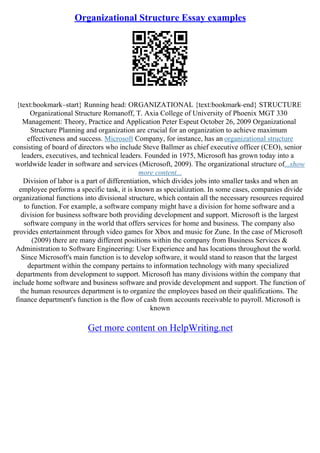 Organizational Structure Essay examples
{text:bookmark–start} Running head: ORGANIZATIONAL {text:bookmark–end} STRUCTURE
Organizational Structure Romanoff, T. Axia College of University of Phoenix MGT 330
Management: Theory, Practice and Application Peter Espeut October 26, 2009 Organizational
Structure Planning and organization are crucial for an organization to achieve maximum
effectiveness and success. Microsoft Company, for instance, has an organizational structure
consisting of board of directors who include Steve Ballmer as chief executive officer (CEO), senior
leaders, executives, and technical leaders. Founded in 1975, Microsoft has grown today into a
worldwide leader in software and services (Microsoft, 2009). The organizational structure of...show
more content...
Division of labor is a part of differentiation, which divides jobs into smaller tasks and when an
employee performs a specific task, it is known as specialization. In some cases, companies divide
organizational functions into divisional structure, which contain all the necessary resources required
to function. For example, a software company might have a division for home software and a
division for business software both providing development and support. Microsoft is the largest
software company in the world that offers services for home and business. The company also
provides entertainment through video games for Xbox and music for Zune. In the case of Microsoft
(2009) there are many different positions within the company from Business Services &
Administration to Software Engineering: User Experience and has locations throughout the world.
Since Microsoft's main function is to develop software, it would stand to reason that the largest
department within the company pertains to information technology with many specialized
departments from development to support. Microsoft has many divisions within the company that
include home software and business software and provide development and support. The function of
the human resources department is to organize the employees based on their qualifications. The
finance department's function is the flow of cash from accounts receivable to payroll. Microsoft is
known
Get more content on HelpWriting.net
 