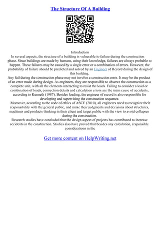 The Structure Of A Building
Introduction
In several aspects, the structure of a building is vulnerable to failure during the construction
phase. Since buildings are made by humans, using their knowledge, failures are always probable to
happen. These failures may be caused by a single error or a combination of errors. However, the
probability of failure should be predicted and solved by an Engineer of Record during the design of
this building.
Any fail during the construction phase may not involve a construction error. It may be the product
of an error made during design. As engineers, they are responsible to observe the construction as a
complete unit, with all the elements interacting to resist the loads. Failing to consider a load or
combination of loads, connection details and calculation errors are the main cause of accidents,
according to Kenneth (1987). Besides loading, the engineer of record is also responsible for
developing and supervising the construction sequence.
Moreover, according to the code of ethics of ASCE (2010), all engineers need to recognize their
responsibility with the general public, and make their judgments and decisions about structures,
machines and products thinking in their client and target public with the view to avoid collapses
during the construction.
Research studies have concluded that the design aspect of projects has contributed to increase
accidents in the construction. Studies also have proved that besides any calculation, responsible
considerations in the
Get more content on HelpWriting.net
 