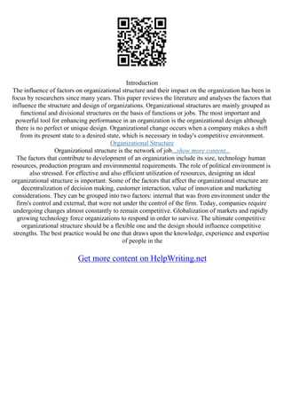 Introduction
The influence of factors on organizational structure and their impact on the organization has been in
focus by researchers since many years. This paper reviews the literature and analyses the factors that
influence the structure and design of organizations. Organizational structures are mainly grouped as
functional and divisional structures on the basis of functions or jobs. The most important and
powerful tool for enhancing performance in an organization is the organizational design although
there is no perfect or unique design. Organizational change occurs when a company makes a shift
from its present state to a desired state, which is necessary in today's competitive environment.
Organizational Structure
Organizational structure is the network of job...show more content...
The factors that contribute to development of an organization include its size, technology human
resources, production program and environmental requirements. The role of political environment is
also stressed. For effective and also efficient utilization of resources, designing an ideal
organizational structure is important. Some of the factors that affect the organizational structure are
decentralization of decision making, customer interaction, value of innovation and marketing
considerations. They can be grouped into two factors: internal that was from environment under the
firm's control and external, that were not under the control of the firm. Today, companies require
undergoing changes almost constantly to remain competitive. Globalization of markets and rapidly
growing technology force organizations to respond in order to survive. The ultimate competitive
organizational structure should be a flexible one and the design should influence competitive
strengths. The best practice would be one that draws upon the knowledge, experience and expertise
of people in the
Get more content on HelpWriting.net
 