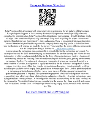Essay on Business Structure
Sole Proprietorship A business with one owner who is responsible for all features of the business.
Everything that happens in the company from the daily operation to the legal obligations are
controlled by one individual. Sole Proprietorship Advantages: Convenience – Usually the least costly
to begin. Sole proprietorships are easy to start up. They entail acquiring the proper licenses and
permits. Regulations very from industry, state, and county. There is no administrative configuration.
Control– Owners are permitted to organize the company in the way they prefer. All choices about
how the business will operate are made by the owner. The owner has the choice of hiring someone to
run the company or doing it themselves. ...show more content...
In some states the partnership can continue if it is provided for in the partnership agreement. An
example would be the other partners buying out the share of the partner leaving. The reason for this
is to protect creditors, and maintain liability for the debts of the establishment Control – Issues with
partners may arise as the resulting from misunderstandings or different goals, putting an end to the
partnership. Burden– Formation and subsequent changes in structure are complex. Limited to a
small number of owners. Each partner is legally responsible for the actions of each partner. Unless
you can prove in a court of law that you did not participate, knowingly or unknowingly, in illegal
activities you could be forced to pay fines, penalties or even serve jail time. Limited partnership Like
a partnership a limited partnership has two or more owners. Unlike a general partnership a
partnership agreement is required. The partnership agreement stipulates which partner has what
responsibility and which ones have what authority. Advantages Liability– Limited partnerships have
both general and limited partners. A limited partner has little accountability for the debts incurred by
the partnership. At most the limited partner can only lose the amount they have invested, and cannot
run the business Income taxes – Partnerships do not having to pay both a personal and a business
tax. The
Get more content on HelpWriting.net
 