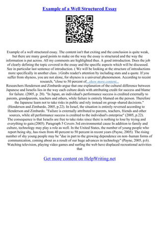 Example of a Well Structured Essay
Example of a well structured essay. The content isn't that exiting and the conclusion is quite weak,
but there are many good points to make on the way the essay is structured and the way the
information is put across. All my comments are highlighted thus. A good introduction. Does the job
of clearly defining the topic covered in the essay and the specific aspects which will be discussed.
See in particular last sentence of introduction. ( We will be looking at the structure of introductions
more specifically in another class. ) Grabs reader's attention by including stats and a quote. If you
suffer from shyness, you are not alone, for shyness is a universal phenomenon. According to recent
research, "close to 50 percent of...show more content...
Researchers Henderson and Zimbardo argue that one explanation of the cultural difference between
Japanese and Israelis lies in the way each culture deals with attributing credit for success and blame
for failure. (2005, p. 20). "In Japan, an individual's performance success is credited externally to
parents, grandparents, teachers and others, while failure is entirely blamed on the person. Therefore
the Japanese learn not to take risks in public and rely instead on group–shared decisions."
(Henderson and Zimbardo, 2005, p.22). In Israel, the situation is entirely reversed according to
Henderson and Zimbardo. "Failure is externally attributed to parents, teachers, friends and other
sources, while all performance success is credited to the individual's enterprise" (2005, p.22).
The consequence is that Israelis are free to take risks since there is nothing to lose by trying and
everything to gain.(2005). Paragraph 5 Covers 3rd environmental cause In addition to family and
culture, technology may play a role as well. In the United States, the number of young people who
report being shy, has risen from 40 percent to 50 percent in recent years (Payne, 2005). The rising
number of shy young people may be "due in part to the growing dependence on non–human forms of
communication, coming about as a result of our huge advances in technology" (Payne, 2005, p.6).
Watching television, playing video games and surfing the web have displaced recreational activities
that
Get more content on HelpWriting.net
 