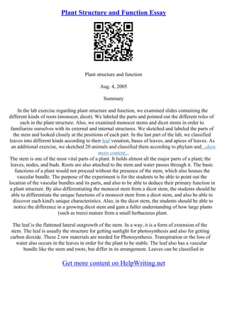 Plant Structure and Function Essay
Plant structure and function
Aug. 4, 2005
Summary
In the lab exercise regarding plant structure and function, we examined slides containing the
different kinds of roots (monocot, dicot). We labeled the parts and pointed out the different roles of
each in the plant structure. Also, we examined monocot stems and dicot stems in order to
familiarize ourselves with its external and internal structures. We sketched and labeled the parts of
the stem and looked closely at the positions of each part. In the last part of the lab, we classified
leaves into different kinds according to their leaf venation, bases of leaves, and apices of leaves. As
an additional exercise, we sketched 20 animals and classified them according to phylum and...show
more content...
The stem is one of the most vital parts of a plant. It holds almost all the major parts of a plant; the
leaves, nodes, and buds. Roots are also attached to the stem and water passes through it. The basic
functions of a plant would not proceed without the presence of the stem, which also houses the
vascular bundle. The purpose of the experiment is for the students to be able to point out the
location of the vascular bundles and its parts, and also to be able to deduce their primary function in
a plant structure. By also differentiating the monocot stem from a dicot stem, the students should be
able to differentiate the unique functions of a monocot stem from a dicot stem, and also be able to
discover each kind's unique characteristics. Also, in the dicot stem, the students should be able to
notice the difference in a growing dicot stem and gain a fuller understanding of how large plants
(such as trees) mature from a small herbaceous plant.
The leaf is the flattened lateral outgrowth of the stem. In a way, it is a form of extension of the
stem. The leaf is usually the structure for getting sunlight for photosynthesis and also for getting
carbon dioxide. These 2 raw materials are needed for Photosynthesis. Transpiration or the loss of
water also occurs in the leaves in order for the plant to be stable. The leaf also has a vascular
bundle like the stem and roots, but differ in its arrangement. Leaves can be classified in
Get more content on HelpWriting.net
 