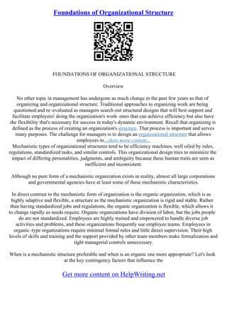 Foundations of Organizational Structure
FOUNDATIONS OF ORGANIZATIONAL STRUCTURE
Overview
No other topic in management has undergone as much change in the past few years as that of
organizing and organizational structure. Traditional approaches to organizing work are being
questioned and re–evaluated as managers search out structural designs that will best support and
facilitate employees' doing the organization's work–ones that can achieve efficiency but also have
the flexibility that's necessary for success in today's dynamic environment. Recall that organizing is
defined as the process of creating an organization's structure. That process is important and serves
many purposes. The challenge for managers is to design an organizational structure that allows
employees to...show more content...
Mechanistic types of organizational structures tend to be efficiency machines, well oiled by rules,
regulations, standardized tasks, and similar controls. This organizational design tries to minimize the
impact of differing personalities, judgments, and ambiguity because these human traits are seen as
inefficient and inconsistent.
Although no pure form of a mechanistic organization exists in reality, almost all large corporations
and governmental agencies have at least some of these mechanistic characteristics.
In direct contrast to the mechanistic form of organization is the organic organization, which is as
highly adaptive and flexible, a structure as the mechanistic organization is rigid and stable. Rather
than having standardized jobs and regulations, the organic organization is flexible, which allows it
to change rapidly as needs require. Organic organizations have division of labor, but the jobs people
do are not standardized. Employees are highly trained and empowered to handle diverse job
activities and problems, and these organizations frequently use employee teams. Employees in
organic–type organizations require minimal formal rules and little direct supervision. Their high
levels of skills and training and the support provided by other team members make formalization and
tight managerial controls unnecessary.
When is a mechanistic structure preferable and when is an organic one more appropriate? Let's look
at the key contingency factors that influence the
Get more content on HelpWriting.net
 