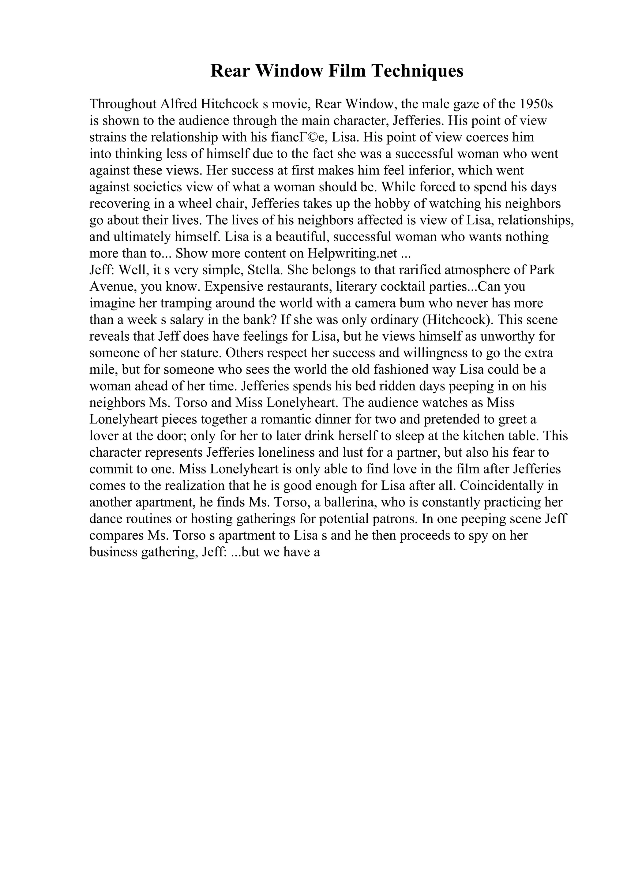 Rear Window Film Techniques
Throughout Alfred Hitchcock s movie, Rear Window, the male gaze of the 1950s
is shown to the audience through the main character, Jefferies. His point of view
strains the relationship with his fiancГ©e, Lisa. His point of view coerces him
into thinking less of himself due to the fact she was a successful woman who went
against these views. Her success at first makes him feel inferior, which went
against societies view of what a woman should be. While forced to spend his days
recovering in a wheel chair, Jefferies takes up the hobby of watching his neighbors
go about their lives. The lives of his neighbors affected is view of Lisa, relationships,
and ultimately himself. Lisa is a beautiful, successful woman who wants nothing
more than to... Show more content on Helpwriting.net ...
Jeff: Well, it s very simple, Stella. She belongs to that rarified atmosphere of Park
Avenue, you know. Expensive restaurants, literary cocktail parties...Can you
imagine her tramping around the world with a camera bum who never has more
than a week s salary in the bank? If she was only ordinary (Hitchcock). This scene
reveals that Jeff does have feelings for Lisa, but he views himself as unworthy for
someone of her stature. Others respect her success and willingness to go the extra
mile, but for someone who sees the world the old fashioned way Lisa could be a
woman ahead of her time. Jefferies spends his bed ridden days peeping in on his
neighbors Ms. Torso and Miss Lonelyheart. The audience watches as Miss
Lonelyheart pieces together a romantic dinner for two and pretended to greet a
lover at the door; only for her to later drink herself to sleep at the kitchen table. This
character represents Jefferies loneliness and lust for a partner, but also his fear to
commit to one. Miss Lonelyheart is only able to find love in the film after Jefferies
comes to the realization that he is good enough for Lisa after all. Coincidentally in
another apartment, he finds Ms. Torso, a ballerina, who is constantly practicing her
dance routines or hosting gatherings for potential patrons. In one peeping scene Jeff
compares Ms. Torso s apartment to Lisa s and he then proceeds to spy on her
business gathering, Jeff: ...but we have a
 