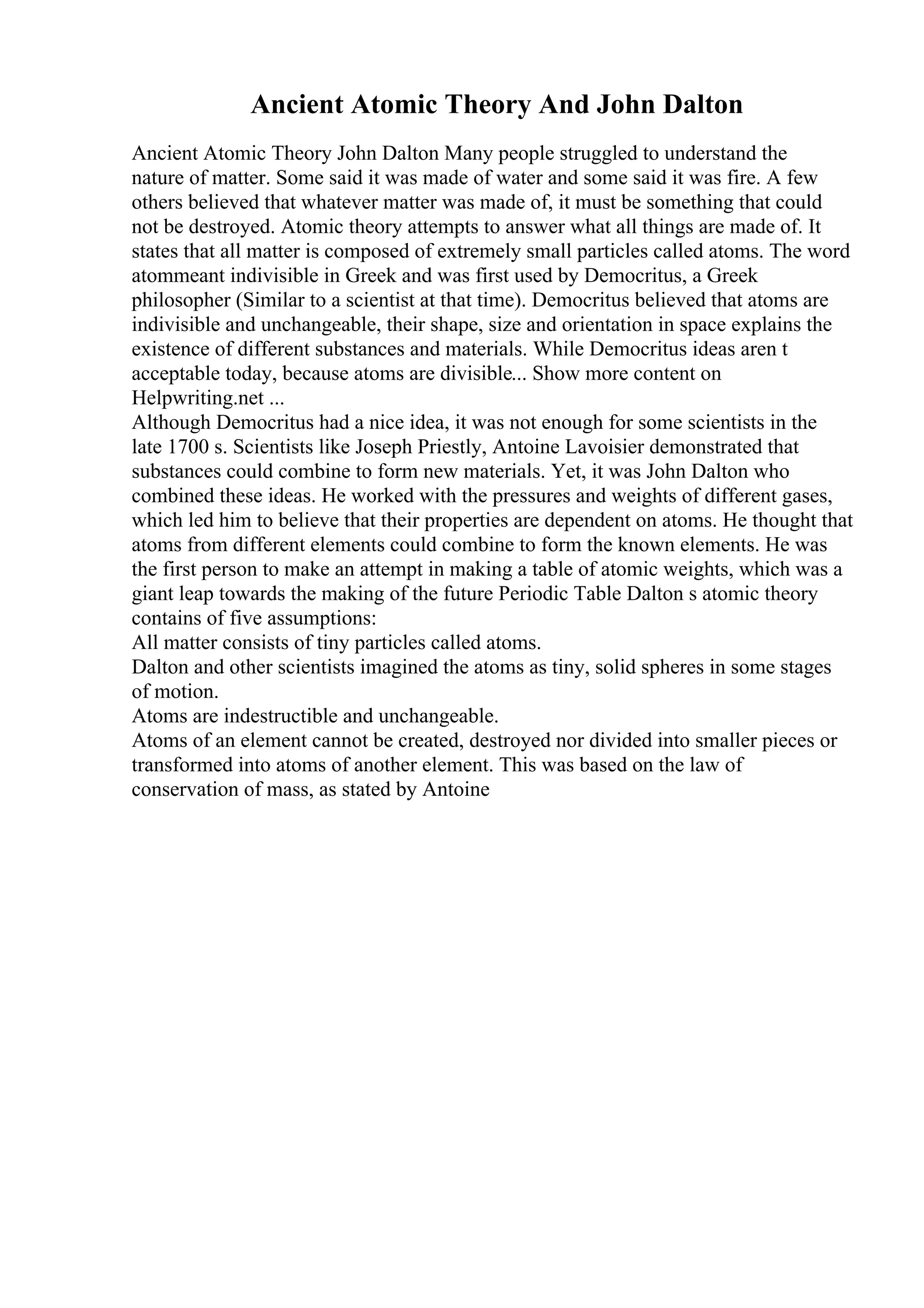 Ancient Atomic Theory And John Dalton
Ancient Atomic Theory John Dalton Many people struggled to understand the
nature of matter. Some said it was made of water and some said it was fire. A few
others believed that whatever matter was made of, it must be something that could
not be destroyed. Atomic theory attempts to answer what all things are made of. It
states that all matter is composed of extremely small particles called atoms. The word
atommeant indivisible in Greek and was first used by Democritus, a Greek
philosopher (Similar to a scientist at that time). Democritus believed that atoms are
indivisible and unchangeable, their shape, size and orientation in space explains the
existence of different substances and materials. While Democritus ideas aren t
acceptable today, because atoms are divisible... Show more content on
Helpwriting.net ...
Although Democritus had a nice idea, it was not enough for some scientists in the
late 1700 s. Scientists like Joseph Priestly, Antoine Lavoisier demonstrated that
substances could combine to form new materials. Yet, it was John Dalton who
combined these ideas. He worked with the pressures and weights of different gases,
which led him to believe that their properties are dependent on atoms. He thought that
atoms from different elements could combine to form the known elements. He was
the first person to make an attempt in making a table of atomic weights, which was a
giant leap towards the making of the future Periodic Table Dalton s atomic theory
contains of five assumptions:
All matter consists of tiny particles called atoms.
Dalton and other scientists imagined the atoms as tiny, solid spheres in some stages
of motion.
Atoms are indestructible and unchangeable.
Atoms of an element cannot be created, destroyed nor divided into smaller pieces or
transformed into atoms of another element. This was based on the law of
conservation of mass, as stated by Antoine
 