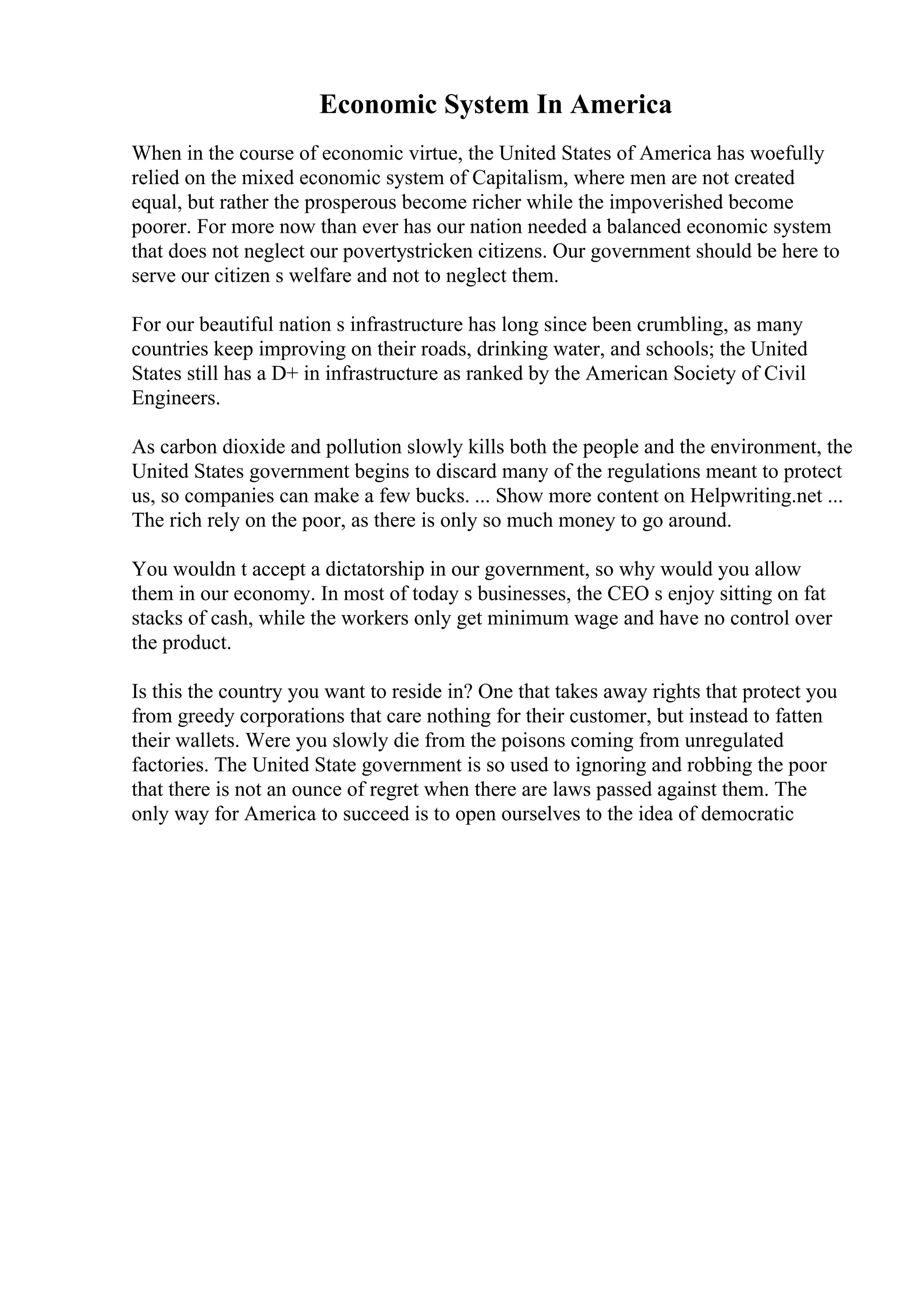 Economic System In America
When in the course of economic virtue, the United States of America has woefully
relied on the mixed economic system of Capitalism, where men are not created
equal, but rather the prosperous become richer while the impoverished become
poorer. For more now than ever has our nation needed a balanced economic system
that does not neglect our povertystricken citizens. Our government should be here to
serve our citizen s welfare and not to neglect them.
For our beautiful nation s infrastructure has long since been crumbling, as many
countries keep improving on their roads, drinking water, and schools; the United
States still has a D+ in infrastructure as ranked by the American Society of Civil
Engineers.
As carbon dioxide and pollution slowly kills both the people and the environment, the
United States government begins to discard many of the regulations meant to protect
us, so companies can make a few bucks. ... Show more content on Helpwriting.net ...
The rich rely on the poor, as there is only so much money to go around.
You wouldn t accept a dictatorship in our government, so why would you allow
them in our economy. In most of today s businesses, the CEO s enjoy sitting on fat
stacks of cash, while the workers only get minimum wage and have no control over
the product.
Is this the country you want to reside in? One that takes away rights that protect you
from greedy corporations that care nothing for their customer, but instead to fatten
their wallets. Were you slowly die from the poisons coming from unregulated
factories. The United State government is so used to ignoring and robbing the poor
that there is not an ounce of regret when there are laws passed against them. The
only way for America to succeed is to open ourselves to the idea of democratic
 