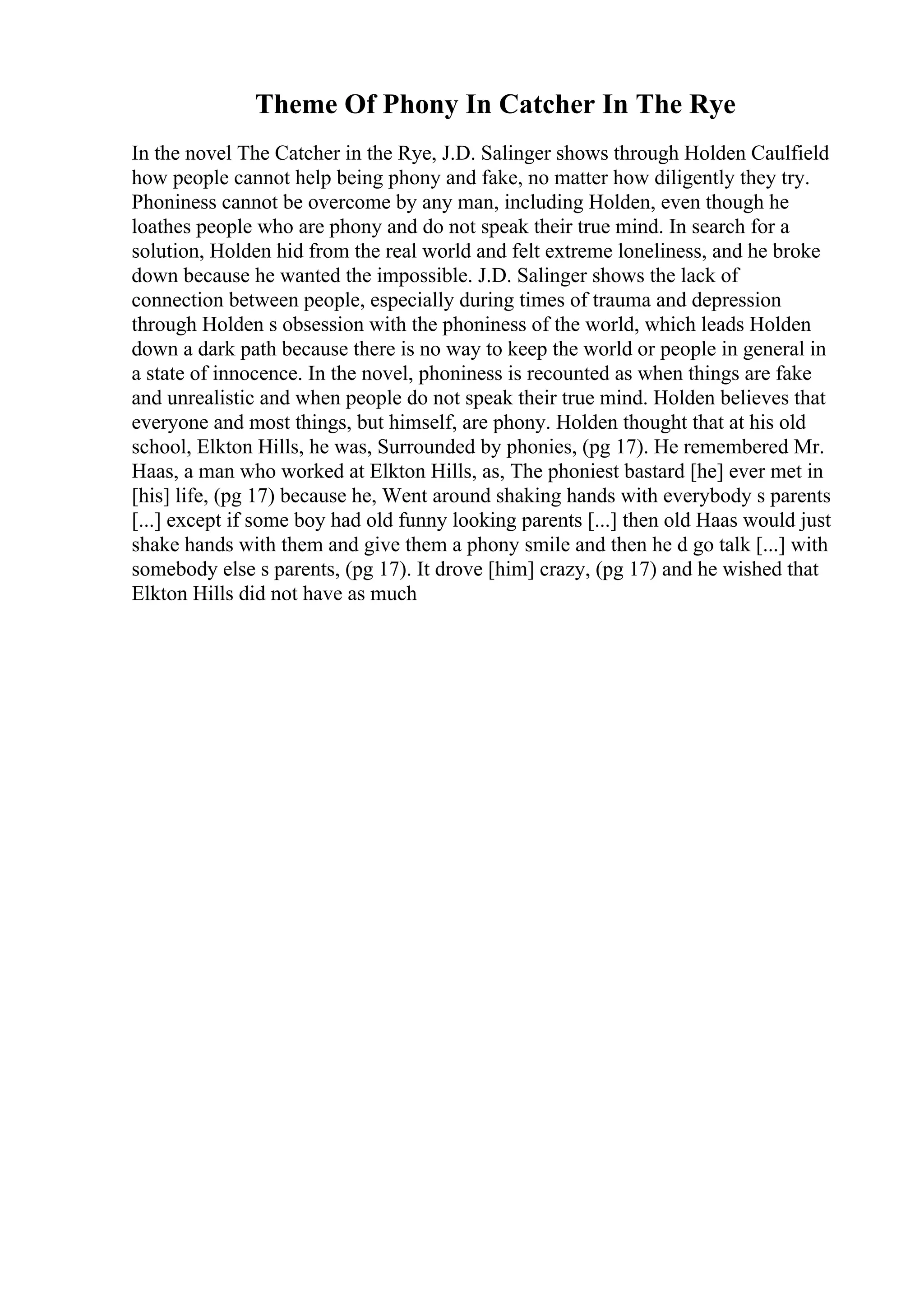 Theme Of Phony In Catcher In The Rye
In the novel The Catcher in the Rye, J.D. Salinger shows through Holden Caulfield
how people cannot help being phony and fake, no matter how diligently they try.
Phoniness cannot be overcome by any man, including Holden, even though he
loathes people who are phony and do not speak their true mind. In search for a
solution, Holden hid from the real world and felt extreme loneliness, and he broke
down because he wanted the impossible. J.D. Salinger shows the lack of
connection between people, especially during times of trauma and depression
through Holden s obsession with the phoniness of the world, which leads Holden
down a dark path because there is no way to keep the world or people in general in
a state of innocence. In the novel, phoniness is recounted as when things are fake
and unrealistic and when people do not speak their true mind. Holden believes that
everyone and most things, but himself, are phony. Holden thought that at his old
school, Elkton Hills, he was, Surrounded by phonies, (pg 17). He remembered Mr.
Haas, a man who worked at Elkton Hills, as, The phoniest bastard [he] ever met in
[his] life, (pg 17) because he, Went around shaking hands with everybody s parents
[...] except if some boy had old funny looking parents [...] then old Haas would just
shake hands with them and give them a phony smile and then he d go talk [...] with
somebody else s parents, (pg 17). It drove [him] crazy, (pg 17) and he wished that
Elkton Hills did not have as much
 