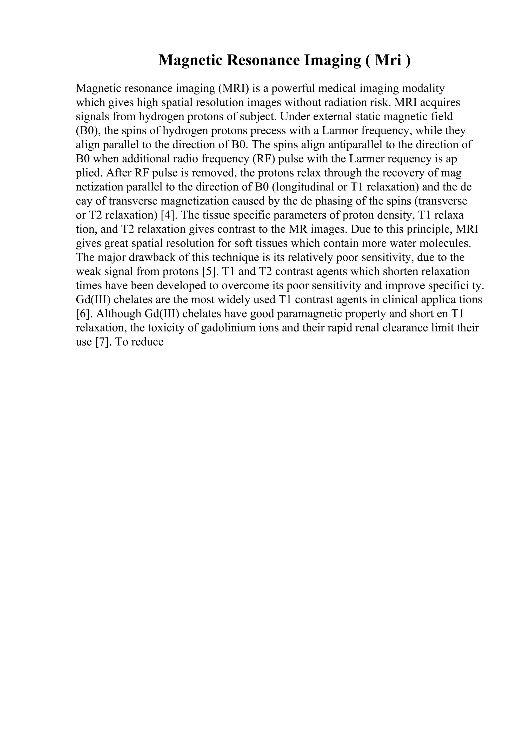 Magnetic Resonance Imaging ( Mri )
Magnetic resonance imaging (MRI) is a powerful medical imaging modality
which gives high spatial resolution images without radiation risk. MRI acquires
signals from hydrogen protons of subject. Under external static magnetic field
(B0), the spins of hydrogen protons precess with a Larmor frequency, while they
align parallel to the direction of B0. The spins align antiparallel to the direction of
B0 when additional radio frequency (RF) pulse with the Larmer requency is ap
plied. After RF pulse is removed, the protons relax through the recovery of mag
netization parallel to the direction of B0 (longitudinal or T1 relaxation) and the de
cay of transverse magnetization caused by the de phasing of the spins (transverse
or T2 relaxation) [4]. The tissue specific parameters of proton density, T1 relaxa
tion, and T2 relaxation gives contrast to the MR images. Due to this principle, MRI
gives great spatial resolution for soft tissues which contain more water molecules.
The major drawback of this technique is its relatively poor sensitivity, due to the
weak signal from protons [5]. T1 and T2 contrast agents which shorten relaxation
times have been developed to overcome its poor sensitivity and improve specifici ty.
Gd(III) chelates are the most widely used T1 contrast agents in clinical applica tions
[6]. Although Gd(III) chelates have good paramagnetic property and short en T1
relaxation, the toxicity of gadolinium ions and their rapid renal clearance limit their
use [7]. To reduce
 