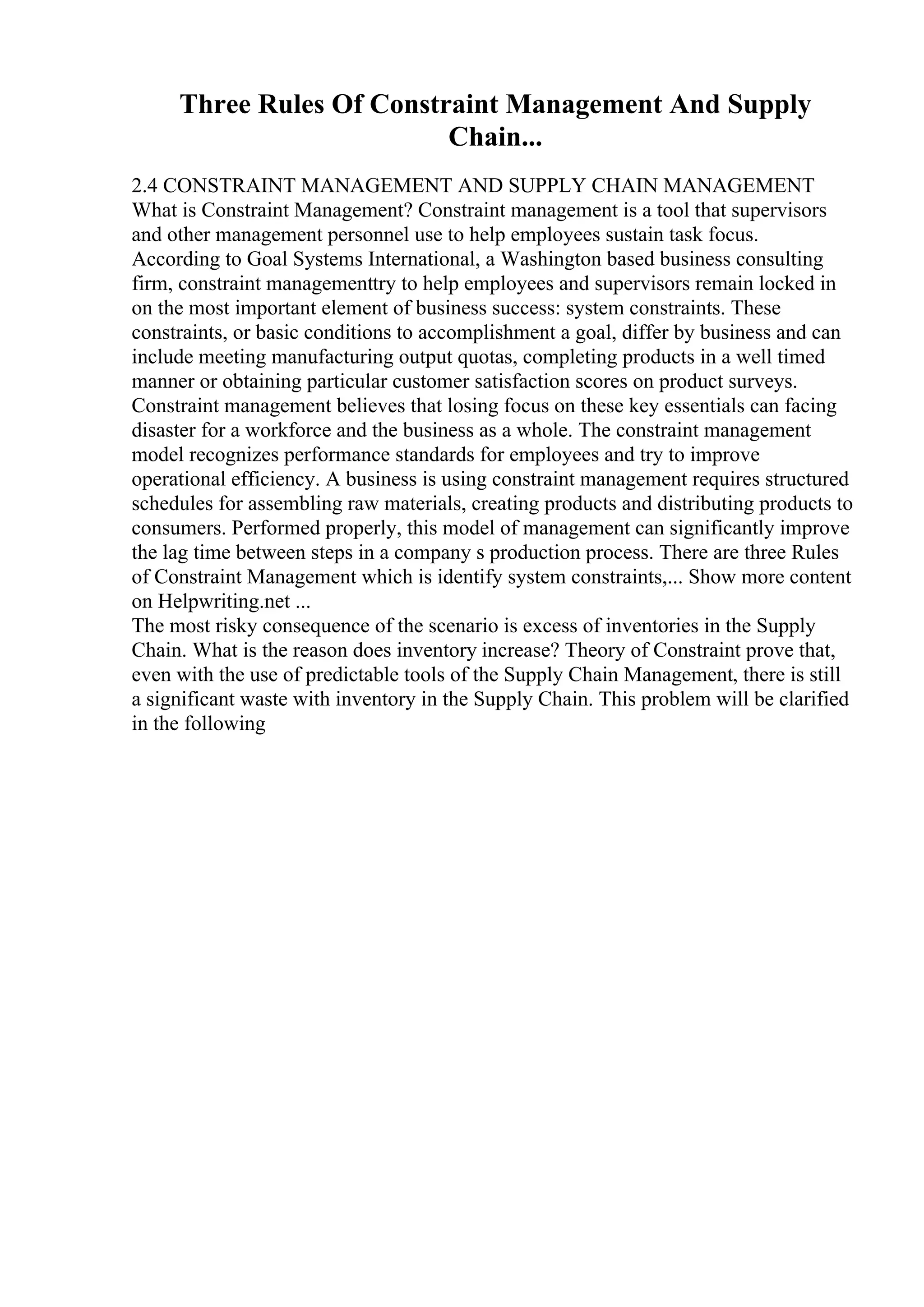 Three Rules Of Constraint Management And Supply
Chain...
2.4 CONSTRAINT MANAGEMENT AND SUPPLY CHAIN MANAGEMENT
What is Constraint Management? Constraint management is a tool that supervisors
and other management personnel use to help employees sustain task focus.
According to Goal Systems International, a Washington based business consulting
firm, constraint managementtry to help employees and supervisors remain locked in
on the most important element of business success: system constraints. These
constraints, or basic conditions to accomplishment a goal, differ by business and can
include meeting manufacturing output quotas, completing products in a well timed
manner or obtaining particular customer satisfaction scores on product surveys.
Constraint management believes that losing focus on these key essentials can facing
disaster for a workforce and the business as a whole. The constraint management
model recognizes performance standards for employees and try to improve
operational efficiency. A business is using constraint management requires structured
schedules for assembling raw materials, creating products and distributing products to
consumers. Performed properly, this model of management can significantly improve
the lag time between steps in a company s production process. There are three Rules
of Constraint Management which is identify system constraints,... Show more content
on Helpwriting.net ...
The most risky consequence of the scenario is excess of inventories in the Supply
Chain. What is the reason does inventory increase? Theory of Constraint prove that,
even with the use of predictable tools of the Supply Chain Management, there is still
a significant waste with inventory in the Supply Chain. This problem will be clarified
in the following
 