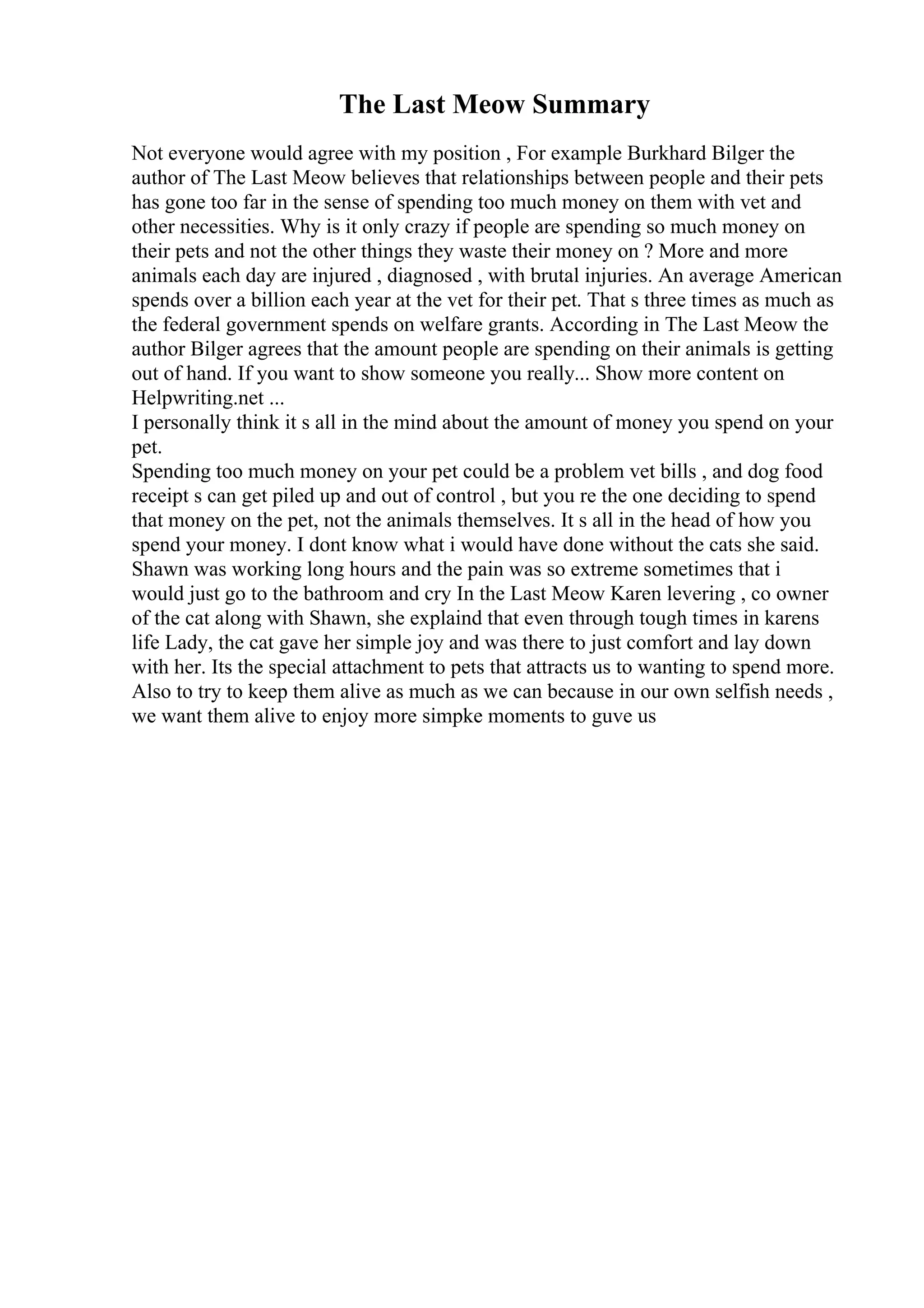 The Last Meow Summary
Not everyone would agree with my position , For example Burkhard Bilger the
author of The Last Meow believes that relationships between people and their pets
has gone too far in the sense of spending too much money on them with vet and
other necessities. Why is it only crazy if people are spending so much money on
their pets and not the other things they waste their money on ? More and more
animals each day are injured , diagnosed , with brutal injuries. An average American
spends over a billion each year at the vet for their pet. That s three times as much as
the federal government spends on welfare grants. According in The Last Meow the
author Bilger agrees that the amount people are spending on their animals is getting
out of hand. If you want to show someone you really... Show more content on
Helpwriting.net ...
I personally think it s all in the mind about the amount of money you spend on your
pet.
Spending too much money on your pet could be a problem vet bills , and dog food
receipt s can get piled up and out of control , but you re the one deciding to spend
that money on the pet, not the animals themselves. It s all in the head of how you
spend your money. I dont know what i would have done without the cats she said.
Shawn was working long hours and the pain was so extreme sometimes that i
would just go to the bathroom and cry In the Last Meow Karen levering , co owner
of the cat along with Shawn, she explaind that even through tough times in karens
life Lady, the cat gave her simple joy and was there to just comfort and lay down
with her. Its the special attachment to pets that attracts us to wanting to spend more.
Also to try to keep them alive as much as we can because in our own selfish needs ,
we want them alive to enjoy more simpke moments to guve us
 