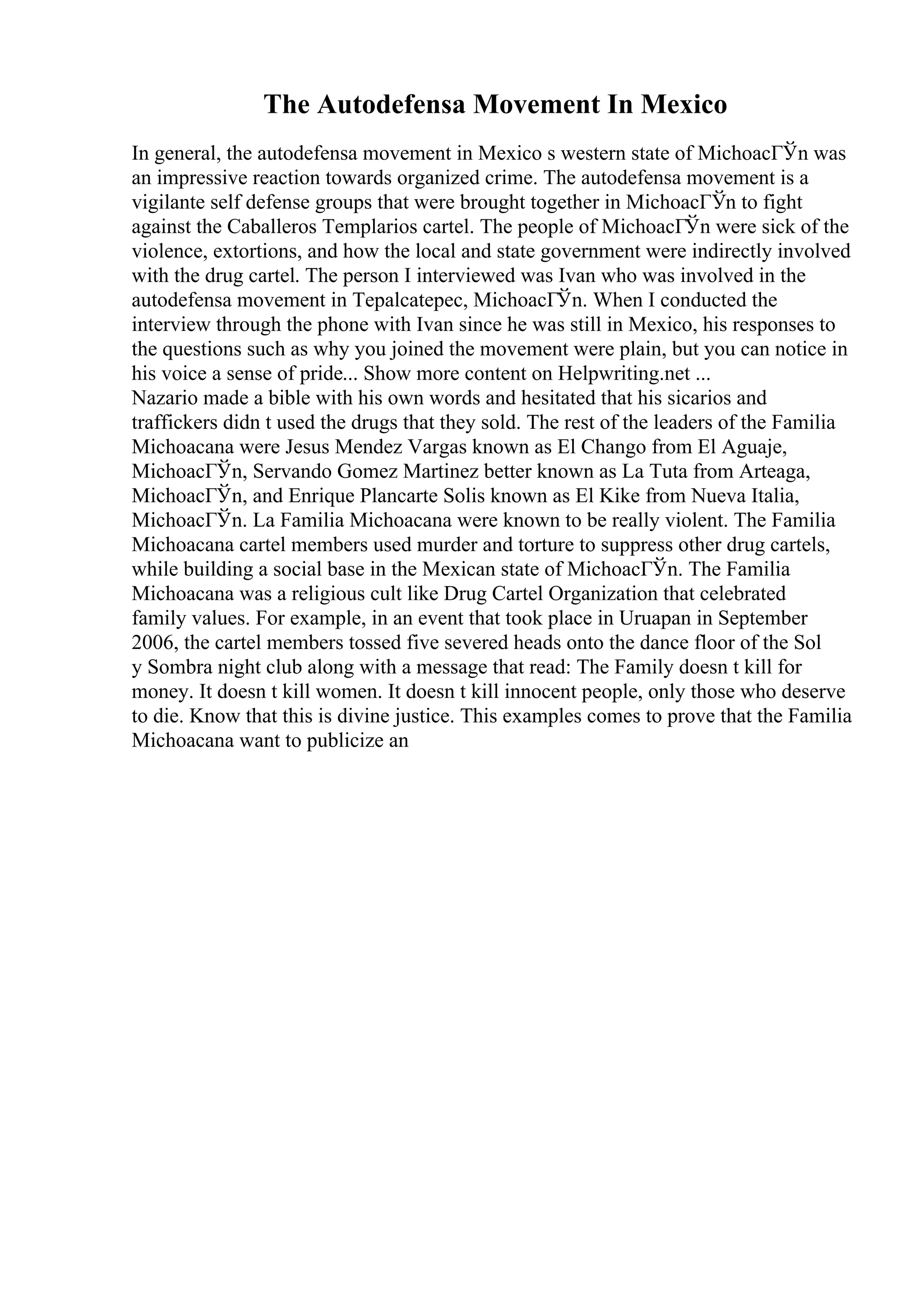 The Autodefensa Movement In Mexico
In general, the autodefensa movement in Mexico s western state of MichoacГЎn was
an impressive reaction towards organized crime. The autodefensa movement is a
vigilante self defense groups that were brought together in MichoacГЎn to fight
against the Caballeros Templarios cartel. The people of MichoacГЎn were sick of the
violence, extortions, and how the local and state government were indirectly involved
with the drug cartel. The person I interviewed was Ivan who was involved in the
autodefensa movement in Tepalcatepec, MichoacГЎn. When I conducted the
interview through the phone with Ivan since he was still in Mexico, his responses to
the questions such as why you joined the movement were plain, but you can notice in
his voice a sense of pride... Show more content on Helpwriting.net ...
Nazario made a bible with his own words and hesitated that his sicarios and
traffickers didn t used the drugs that they sold. The rest of the leaders of the Familia
Michoacana were Jesus Mendez Vargas known as El Chango from El Aguaje,
MichoacГЎn, Servando Gomez Martinez better known as La Tuta from Arteaga,
MichoacГЎn, and Enrique Plancarte Solis known as El Kike from Nueva Italia,
MichoacГЎn. La Familia Michoacana were known to be really violent. The Familia
Michoacana cartel members used murder and torture to suppress other drug cartels,
while building a social base in the Mexican state of MichoacГЎn. The Familia
Michoacana was a religious cult like Drug Cartel Organization that celebrated
family values. For example, in an event that took place in Uruapan in September
2006, the cartel members tossed five severed heads onto the dance floor of the Sol
y Sombra night club along with a message that read: The Family doesn t kill for
money. It doesn t kill women. It doesn t kill innocent people, only those who deserve
to die. Know that this is divine justice. This examples comes to prove that the Familia
Michoacana want to publicize an
 