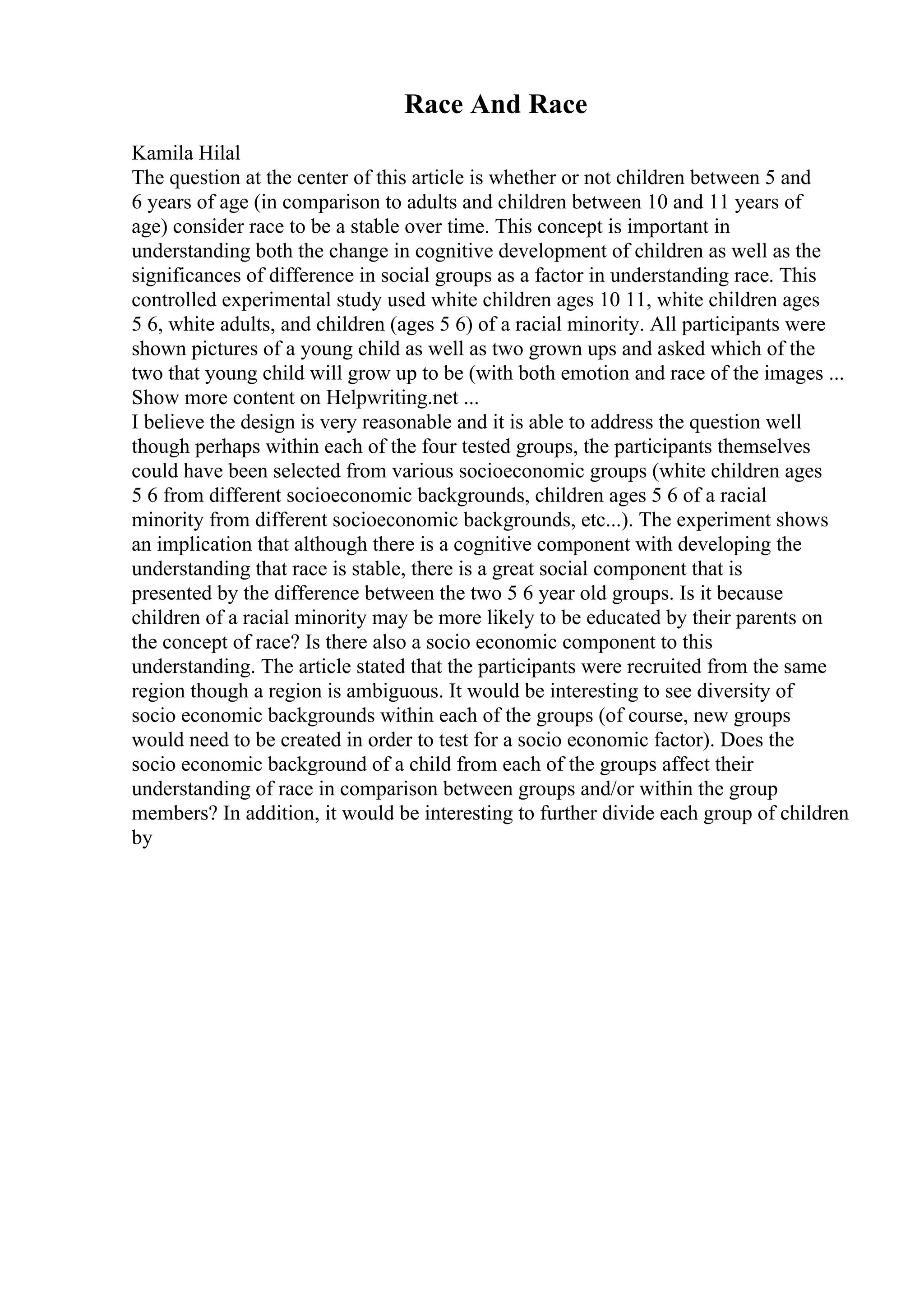 Race And Race
Kamila Hilal
The question at the center of this article is whether or not children between 5 and
6 years of age (in comparison to adults and children between 10 and 11 years of
age) consider race to be a stable over time. This concept is important in
understanding both the change in cognitive development of children as well as the
significances of difference in social groups as a factor in understanding race. This
controlled experimental study used white children ages 10 11, white children ages
5 6, white adults, and children (ages 5 6) of a racial minority. All participants were
shown pictures of a young child as well as two grown ups and asked which of the
two that young child will grow up to be (with both emotion and race of the images ...
Show more content on Helpwriting.net ...
I believe the design is very reasonable and it is able to address the question well
though perhaps within each of the four tested groups, the participants themselves
could have been selected from various socioeconomic groups (white children ages
5 6 from different socioeconomic backgrounds, children ages 5 6 of a racial
minority from different socioeconomic backgrounds, etc...). The experiment shows
an implication that although there is a cognitive component with developing the
understanding that race is stable, there is a great social component that is
presented by the difference between the two 5 6 year old groups. Is it because
children of a racial minority may be more likely to be educated by their parents on
the concept of race? Is there also a socio economic component to this
understanding. The article stated that the participants were recruited from the same
region though a region is ambiguous. It would be interesting to see diversity of
socio economic backgrounds within each of the groups (of course, new groups
would need to be created in order to test for a socio economic factor). Does the
socio economic background of a child from each of the groups affect their
understanding of race in comparison between groups and/or within the group
members? In addition, it would be interesting to further divide each group of children
by
 