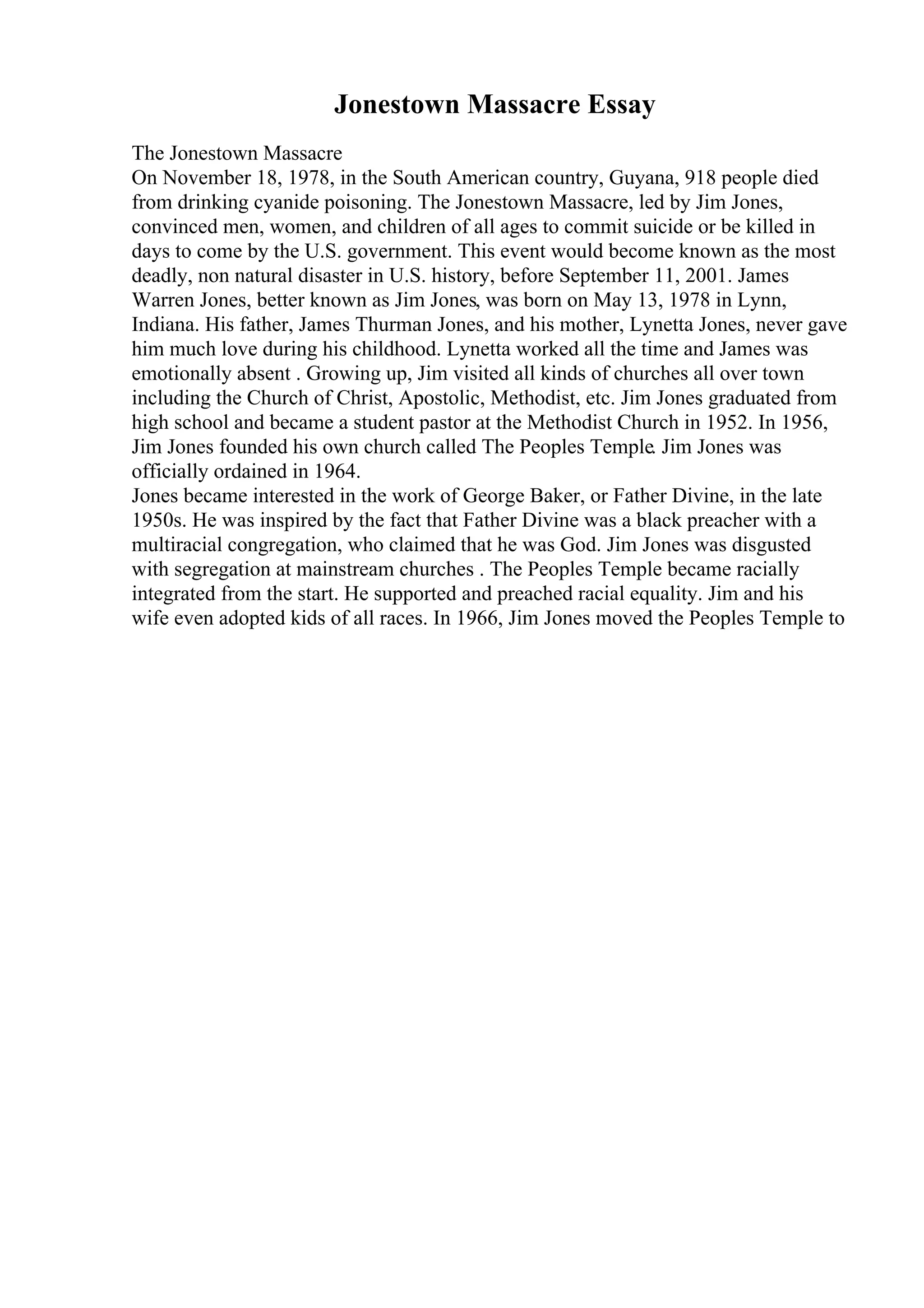 Jonestown Massacre Essay
The Jonestown Massacre
On November 18, 1978, in the South American country, Guyana, 918 people died
from drinking cyanide poisoning. The Jonestown Massacre, led by Jim Jones,
convinced men, women, and children of all ages to commit suicide or be killed in
days to come by the U.S. government. This event would become known as the most
deadly, non natural disaster in U.S. history, before September 11, 2001. James
Warren Jones, better known as Jim Jones, was born on May 13, 1978 in Lynn,
Indiana. His father, James Thurman Jones, and his mother, Lynetta Jones, never gave
him much love during his childhood. Lynetta worked all the time and James was
emotionally absent . Growing up, Jim visited all kinds of churches all over town
including the Church of Christ, Apostolic, Methodist, etc. Jim Jones graduated from
high school and became a student pastor at the Methodist Church in 1952. In 1956,
Jim Jones founded his own church called The Peoples Temple. Jim Jones was
officially ordained in 1964.
Jones became interested in the work of George Baker, or Father Divine, in the late
1950s. He was inspired by the fact that Father Divine was a black preacher with a
multiracial congregation, who claimed that he was God. Jim Jones was disgusted
with segregation at mainstream churches . The Peoples Temple became racially
integrated from the start. He supported and preached racial equality. Jim and his
wife even adopted kids of all races. In 1966, Jim Jones moved the Peoples Temple to
 