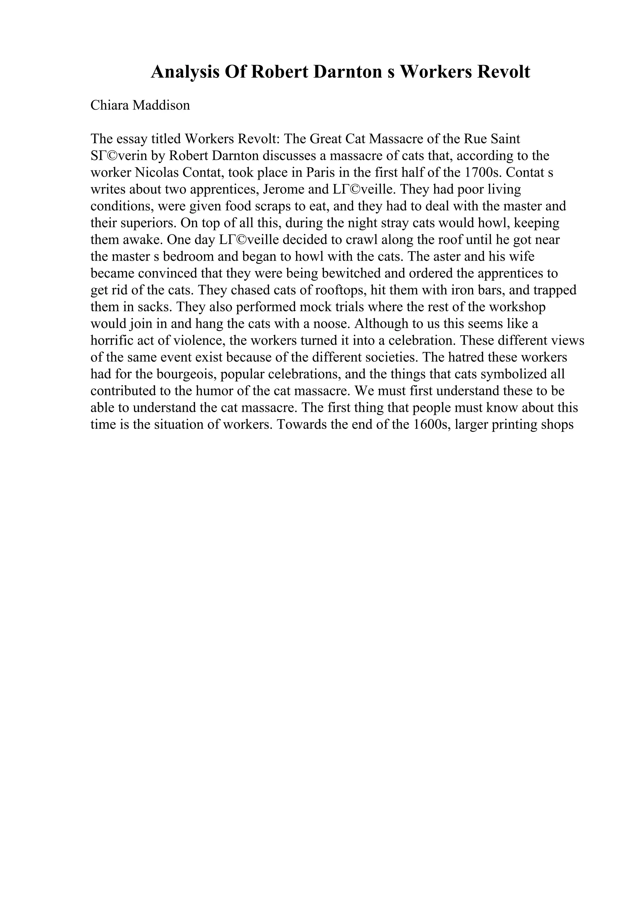 Analysis Of Robert Darnton s Workers Revolt
Chiara Maddison
The essay titled Workers Revolt: The Great Cat Massacre of the Rue Saint
SГ©verin by Robert Darnton discusses a massacre of cats that, according to the
worker Nicolas Contat, took place in Paris in the first half of the 1700s. Contat s
writes about two apprentices, Jerome and LГ©veille. They had poor living
conditions, were given food scraps to eat, and they had to deal with the master and
their superiors. On top of all this, during the night stray cats would howl, keeping
them awake. One day LГ©veille decided to crawl along the roof until he got near
the master s bedroom and began to howl with the cats. The aster and his wife
became convinced that they were being bewitched and ordered the apprentices to
get rid of the cats. They chased cats of rooftops, hit them with iron bars, and trapped
them in sacks. They also performed mock trials where the rest of the workshop
would join in and hang the cats with a noose. Although to us this seems like a
horrific act of violence, the workers turned it into a celebration. These different views
of the same event exist because of the different societies. The hatred these workers
had for the bourgeois, popular celebrations, and the things that cats symbolized all
contributed to the humor of the cat massacre. We must first understand these to be
able to understand the cat massacre. The first thing that people must know about this
time is the situation of workers. Towards the end of the 1600s, larger printing shops
 
