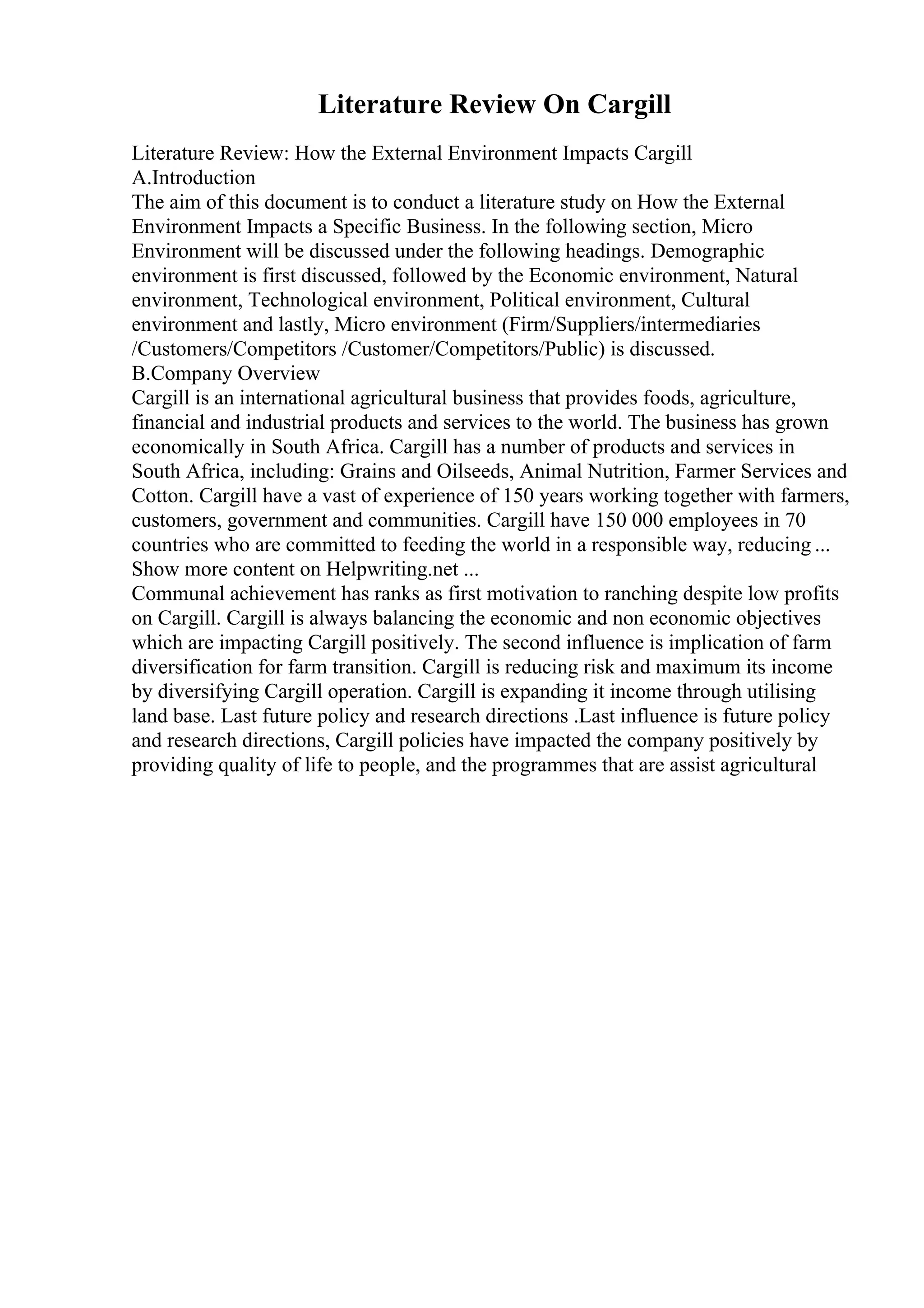 Literature Review On Cargill
Literature Review: How the External Environment Impacts Cargill
A.Introduction
The aim of this document is to conduct a literature study on How the External
Environment Impacts a Specific Business. In the following section, Micro
Environment will be discussed under the following headings. Demographic
environment is first discussed, followed by the Economic environment, Natural
environment, Technological environment, Political environment, Cultural
environment and lastly, Micro environment (Firm/Suppliers/intermediaries
/Customers/Competitors /Customer/Competitors/Public) is discussed.
B.Company Overview
Cargill is an international agricultural business that provides foods, agriculture,
financial and industrial products and services to the world. The business has grown
economically in South Africa. Cargill has a number of products and services in
South Africa, including: Grains and Oilseeds, Animal Nutrition, Farmer Services and
Cotton. Cargill have a vast of experience of 150 years working together with farmers,
customers, government and communities. Cargill have 150 000 employees in 70
countries who are committed to feeding the world in a responsible way, reducing ...
Show more content on Helpwriting.net ...
Communal achievement has ranks as first motivation to ranching despite low profits
on Cargill. Cargill is always balancing the economic and non economic objectives
which are impacting Cargill positively. The second influence is implication of farm
diversification for farm transition. Cargill is reducing risk and maximum its income
by diversifying Cargill operation. Cargill is expanding it income through utilising
land base. Last future policy and research directions .Last influence is future policy
and research directions, Cargill policies have impacted the company positively by
providing quality of life to people, and the programmes that are assist agricultural
 