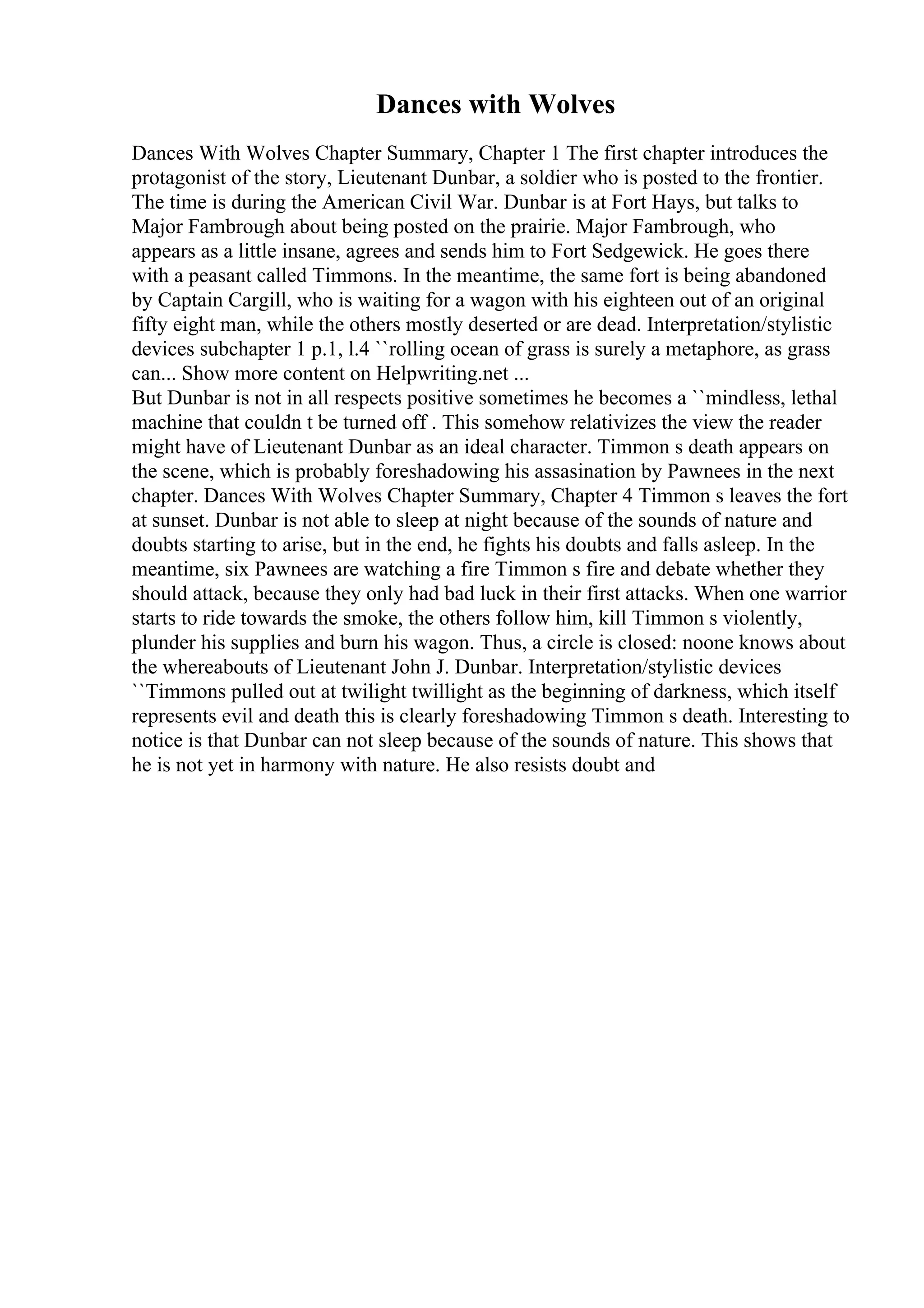 Dances with Wolves
Dances With Wolves Chapter Summary, Chapter 1 The first chapter introduces the
protagonist of the story, Lieutenant Dunbar, a soldier who is posted to the frontier.
The time is during the American Civil War. Dunbar is at Fort Hays, but talks to
Major Fambrough about being posted on the prairie. Major Fambrough, who
appears as a little insane, agrees and sends him to Fort Sedgewick. He goes there
with a peasant called Timmons. In the meantime, the same fort is being abandoned
by Captain Cargill, who is waiting for a wagon with his eighteen out of an original
fifty eight man, while the others mostly deserted or are dead. Interpretation/stylistic
devices subchapter 1 p.1, l.4 ``rolling ocean of grass is surely a metaphore, as grass
can... Show more content on Helpwriting.net ...
But Dunbar is not in all respects positive sometimes he becomes a ``mindless, lethal
machine that couldn t be turned off . This somehow relativizes the view the reader
might have of Lieutenant Dunbar as an ideal character. Timmon s death appears on
the scene, which is probably foreshadowing his assasination by Pawnees in the next
chapter. Dances With Wolves Chapter Summary, Chapter 4 Timmon s leaves the fort
at sunset. Dunbar is not able to sleep at night because of the sounds of nature and
doubts starting to arise, but in the end, he fights his doubts and falls asleep. In the
meantime, six Pawnees are watching a fire Timmon s fire and debate whether they
should attack, because they only had bad luck in their first attacks. When one warrior
starts to ride towards the smoke, the others follow him, kill Timmon s violently,
plunder his supplies and burn his wagon. Thus, a circle is closed: noone knows about
the whereabouts of Lieutenant John J. Dunbar. Interpretation/stylistic devices
``Timmons pulled out at twilight twillight as the beginning of darkness, which itself
represents evil and death this is clearly foreshadowing Timmon s death. Interesting to
notice is that Dunbar can not sleep because of the sounds of nature. This shows that
he is not yet in harmony with nature. He also resists doubt and
 