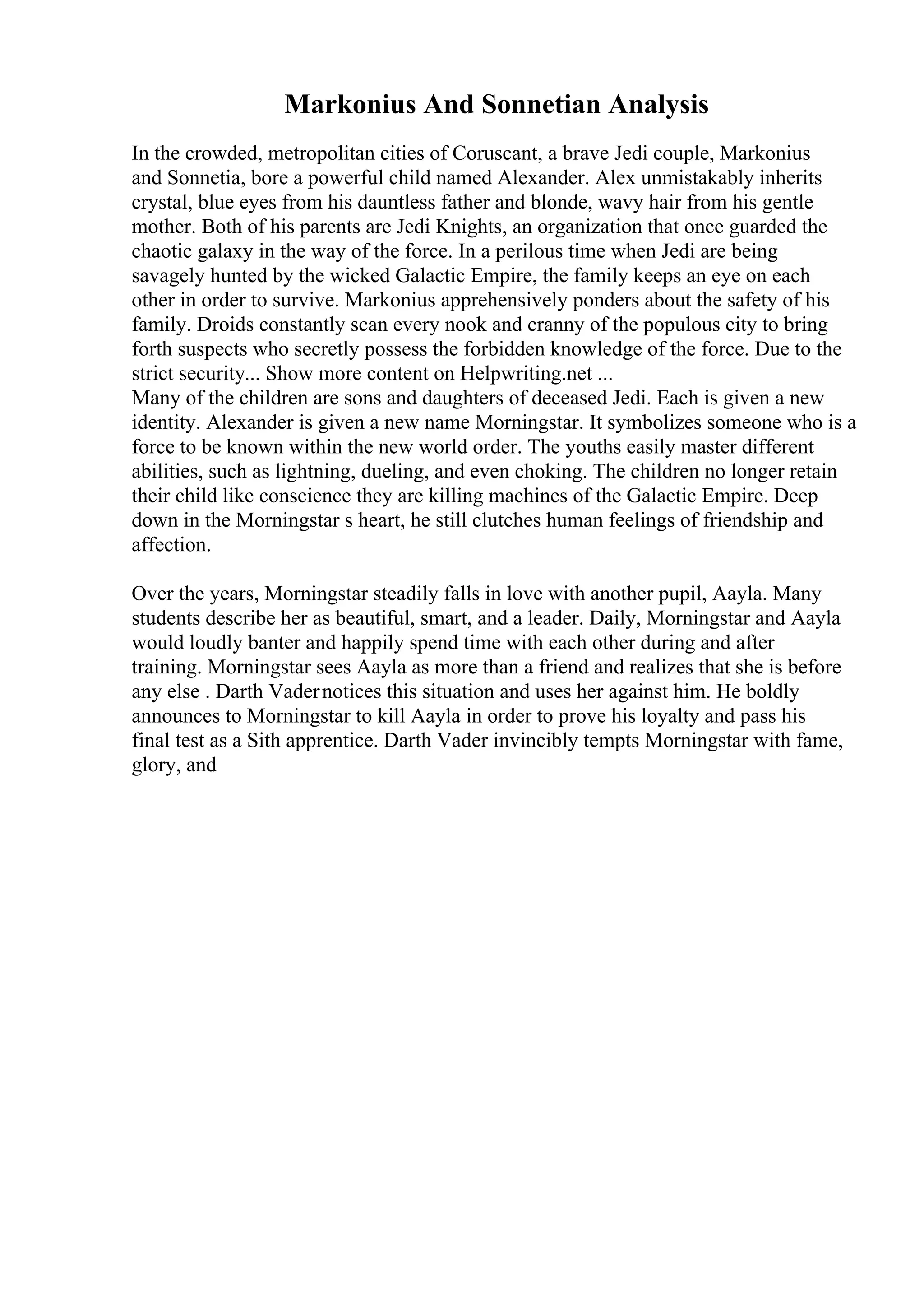 Markonius And Sonnetian Analysis
In the crowded, metropolitan cities of Coruscant, a brave Jedi couple, Markonius
and Sonnetia, bore a powerful child named Alexander. Alex unmistakably inherits
crystal, blue eyes from his dauntless father and blonde, wavy hair from his gentle
mother. Both of his parents are Jedi Knights, an organization that once guarded the
chaotic galaxy in the way of the force. In a perilous time when Jedi are being
savagely hunted by the wicked Galactic Empire, the family keeps an eye on each
other in order to survive. Markonius apprehensively ponders about the safety of his
family. Droids constantly scan every nook and cranny of the populous city to bring
forth suspects who secretly possess the forbidden knowledge of the force. Due to the
strict security... Show more content on Helpwriting.net ...
Many of the children are sons and daughters of deceased Jedi. Each is given a new
identity. Alexander is given a new name Morningstar. It symbolizes someone who is a
force to be known within the new world order. The youths easily master different
abilities, such as lightning, dueling, and even choking. The children no longer retain
their child like conscience they are killing machines of the Galactic Empire. Deep
down in the Morningstar s heart, he still clutches human feelings of friendship and
affection.
Over the years, Morningstar steadily falls in love with another pupil, Aayla. Many
students describe her as beautiful, smart, and a leader. Daily, Morningstar and Aayla
would loudly banter and happily spend time with each other during and after
training. Morningstar sees Aayla as more than a friend and realizes that she is before
any else . Darth Vadernotices this situation and uses her against him. He boldly
announces to Morningstar to kill Aayla in order to prove his loyalty and pass his
final test as a Sith apprentice. Darth Vader invincibly tempts Morningstar with fame,
glory, and
 