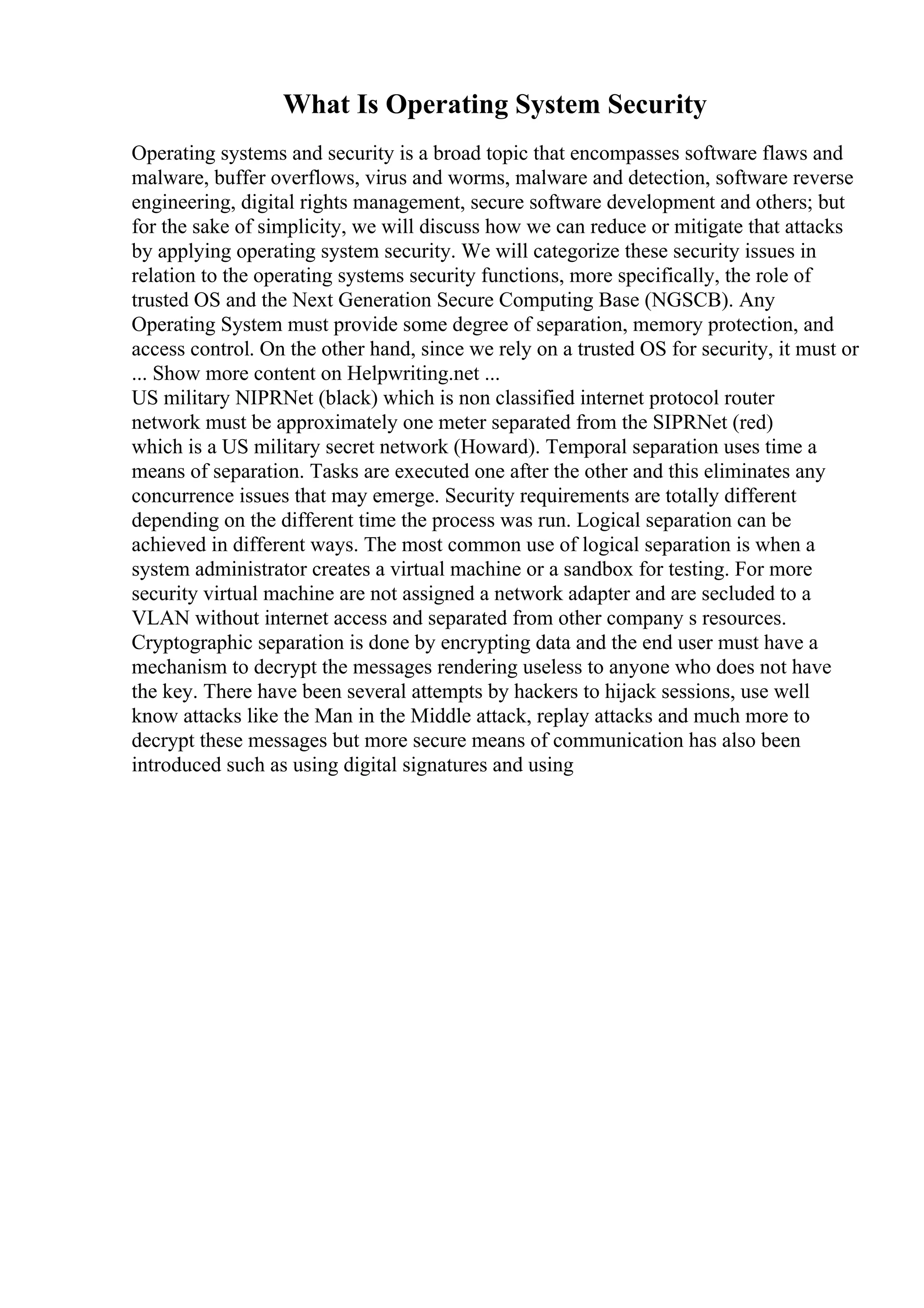 What Is Operating System Security
Operating systems and security is a broad topic that encompasses software flaws and
malware, buffer overflows, virus and worms, malware and detection, software reverse
engineering, digital rights management, secure software development and others; but
for the sake of simplicity, we will discuss how we can reduce or mitigate that attacks
by applying operating system security. We will categorize these security issues in
relation to the operating systems security functions, more specifically, the role of
trusted OS and the Next Generation Secure Computing Base (NGSCB). Any
Operating System must provide some degree of separation, memory protection, and
access control. On the other hand, since we rely on a trusted OS for security, it must or
... Show more content on Helpwriting.net ...
US military NIPRNet (black) which is non classified internet protocol router
network must be approximately one meter separated from the SIPRNet (red)
which is a US military secret network (Howard). Temporal separation uses time a
means of separation. Tasks are executed one after the other and this eliminates any
concurrence issues that may emerge. Security requirements are totally different
depending on the different time the process was run. Logical separation can be
achieved in different ways. The most common use of logical separation is when a
system administrator creates a virtual machine or a sandbox for testing. For more
security virtual machine are not assigned a network adapter and are secluded to a
VLAN without internet access and separated from other company s resources.
Cryptographic separation is done by encrypting data and the end user must have a
mechanism to decrypt the messages rendering useless to anyone who does not have
the key. There have been several attempts by hackers to hijack sessions, use well
know attacks like the Man in the Middle attack, replay attacks and much more to
decrypt these messages but more secure means of communication has also been
introduced such as using digital signatures and using
 