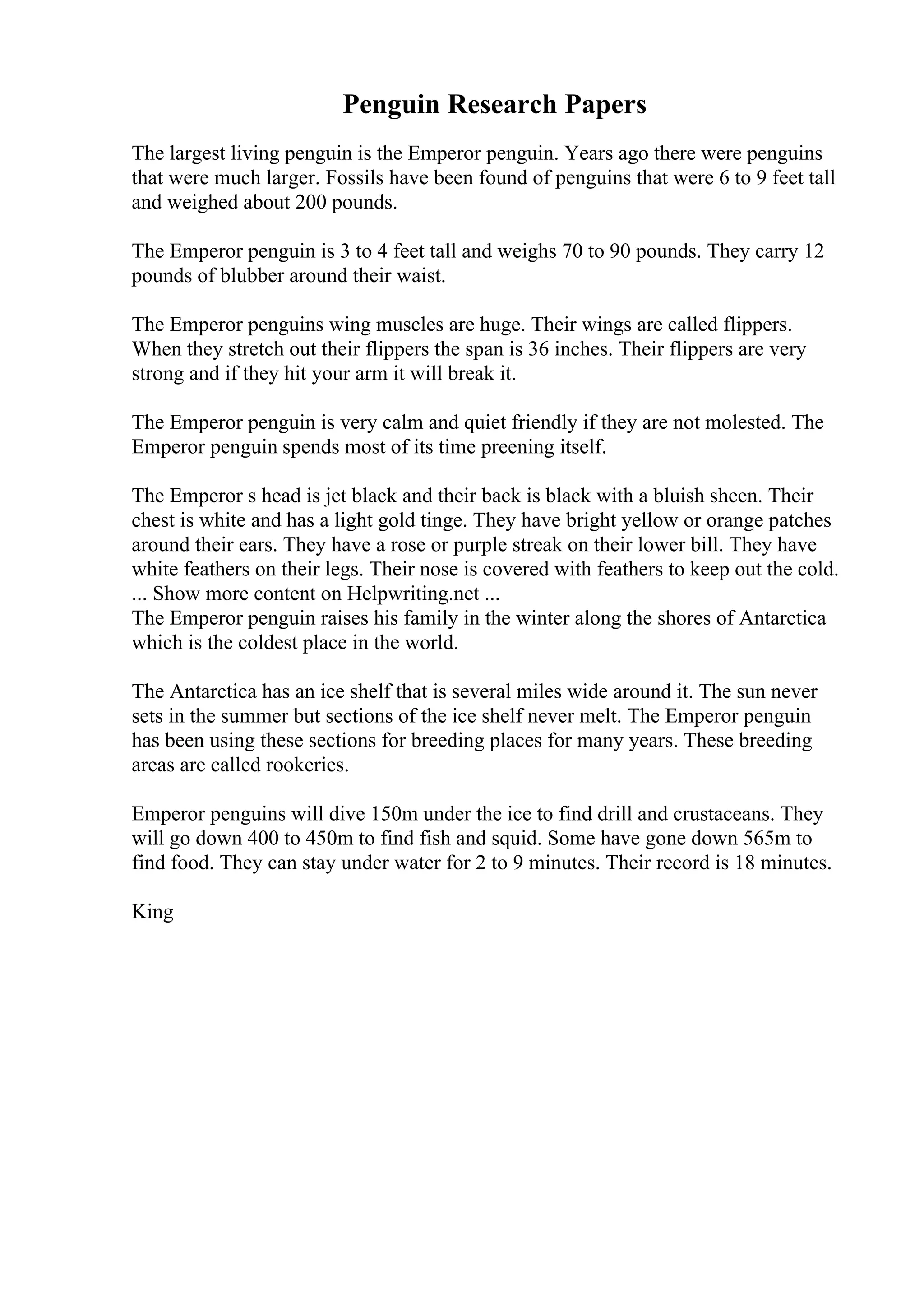 Penguin Research Papers
The largest living penguin is the Emperor penguin. Years ago there were penguins
that were much larger. Fossils have been found of penguins that were 6 to 9 feet tall
and weighed about 200 pounds.
The Emperor penguin is 3 to 4 feet tall and weighs 70 to 90 pounds. They carry 12
pounds of blubber around their waist.
The Emperor penguins wing muscles are huge. Their wings are called flippers.
When they stretch out their flippers the span is 36 inches. Their flippers are very
strong and if they hit your arm it will break it.
The Emperor penguin is very calm and quiet friendly if they are not molested. The
Emperor penguin spends most of its time preening itself.
The Emperor s head is jet black and their back is black with a bluish sheen. Their
chest is white and has a light gold tinge. They have bright yellow or orange patches
around their ears. They have a rose or purple streak on their lower bill. They have
white feathers on their legs. Their nose is covered with feathers to keep out the cold.
... Show more content on Helpwriting.net ...
The Emperor penguin raises his family in the winter along the shores of Antarctica
which is the coldest place in the world.
The Antarctica has an ice shelf that is several miles wide around it. The sun never
sets in the summer but sections of the ice shelf never melt. The Emperor penguin
has been using these sections for breeding places for many years. These breeding
areas are called rookeries.
Emperor penguins will dive 150m under the ice to find drill and crustaceans. They
will go down 400 to 450m to find fish and squid. Some have gone down 565m to
find food. They can stay under water for 2 to 9 minutes. Their record is 18 minutes.
King
 