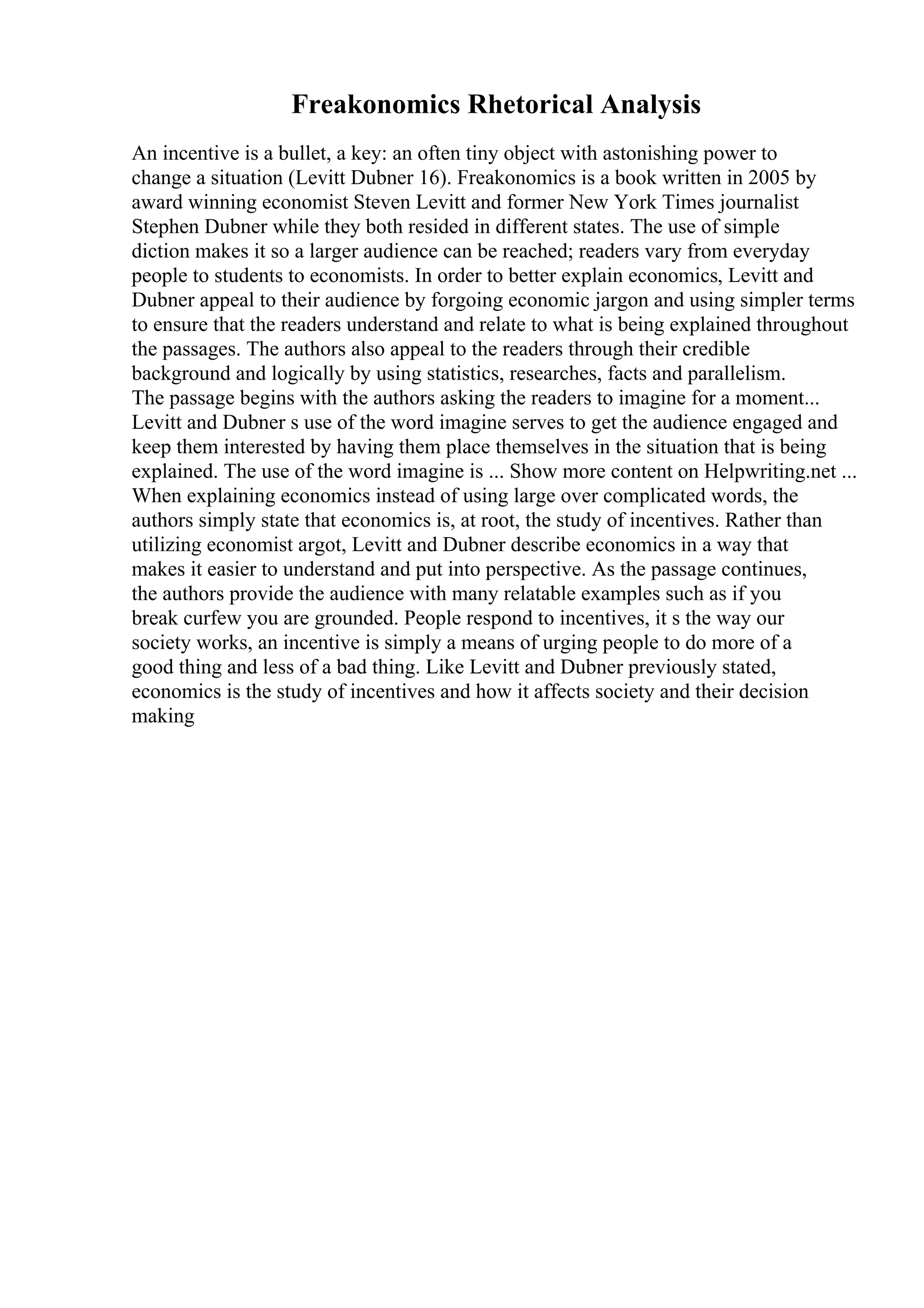Freakonomics Rhetorical Analysis
An incentive is a bullet, a key: an often tiny object with astonishing power to
change a situation (Levitt Dubner 16). Freakonomics is a book written in 2005 by
award winning economist Steven Levitt and former New York Times journalist
Stephen Dubner while they both resided in different states. The use of simple
diction makes it so a larger audience can be reached; readers vary from everyday
people to students to economists. In order to better explain economics, Levitt and
Dubner appeal to their audience by forgoing economic jargon and using simpler terms
to ensure that the readers understand and relate to what is being explained throughout
the passages. The authors also appeal to the readers through their credible
background and logically by using statistics, researches, facts and parallelism.
The passage begins with the authors asking the readers to imagine for a moment...
Levitt and Dubner s use of the word imagine serves to get the audience engaged and
keep them interested by having them place themselves in the situation that is being
explained. The use of the word imagine is ... Show more content on Helpwriting.net ...
When explaining economics instead of using large over complicated words, the
authors simply state that economics is, at root, the study of incentives. Rather than
utilizing economist argot, Levitt and Dubner describe economics in a way that
makes it easier to understand and put into perspective. As the passage continues,
the authors provide the audience with many relatable examples such as if you
break curfew you are grounded. People respond to incentives, it s the way our
society works, an incentive is simply a means of urging people to do more of a
good thing and less of a bad thing. Like Levitt and Dubner previously stated,
economics is the study of incentives and how it affects society and their decision
making
 