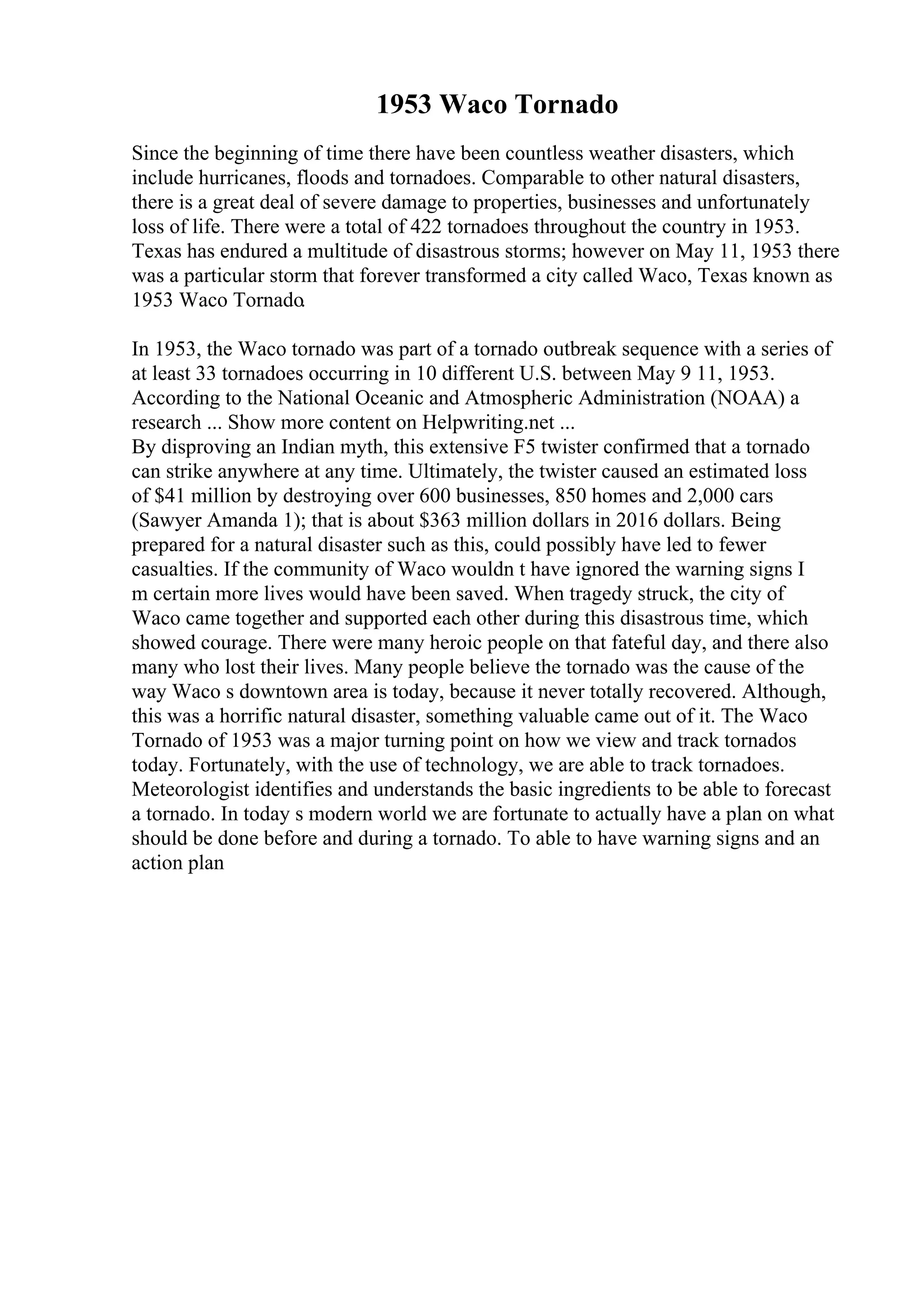 1953 Waco Tornado
Since the beginning of time there have been countless weather disasters, which
include hurricanes, floods and tornadoes. Comparable to other natural disasters,
there is a great deal of severe damage to properties, businesses and unfortunately
loss of life. There were a total of 422 tornadoes throughout the country in 1953.
Texas has endured a multitude of disastrous storms; however on May 11, 1953 there
was a particular storm that forever transformed a city called Waco, Texas known as
1953 Waco Tornado.
In 1953, the Waco tornado was part of a tornado outbreak sequence with a series of
at least 33 tornadoes occurring in 10 different U.S. between May 9 11, 1953.
According to the National Oceanic and Atmospheric Administration (NOAA) a
research ... Show more content on Helpwriting.net ...
By disproving an Indian myth, this extensive F5 twister confirmed that a tornado
can strike anywhere at any time. Ultimately, the twister caused an estimated loss
of $41 million by destroying over 600 businesses, 850 homes and 2,000 cars
(Sawyer Amanda 1); that is about $363 million dollars in 2016 dollars. Being
prepared for a natural disaster such as this, could possibly have led to fewer
casualties. If the community of Waco wouldn t have ignored the warning signs I
m certain more lives would have been saved. When tragedy struck, the city of
Waco came together and supported each other during this disastrous time, which
showed courage. There were many heroic people on that fateful day, and there also
many who lost their lives. Many people believe the tornado was the cause of the
way Waco s downtown area is today, because it never totally recovered. Although,
this was a horrific natural disaster, something valuable came out of it. The Waco
Tornado of 1953 was a major turning point on how we view and track tornados
today. Fortunately, with the use of technology, we are able to track tornadoes.
Meteorologist identifies and understands the basic ingredients to be able to forecast
a tornado. In today s modern world we are fortunate to actually have a plan on what
should be done before and during a tornado. To able to have warning signs and an
action plan
 