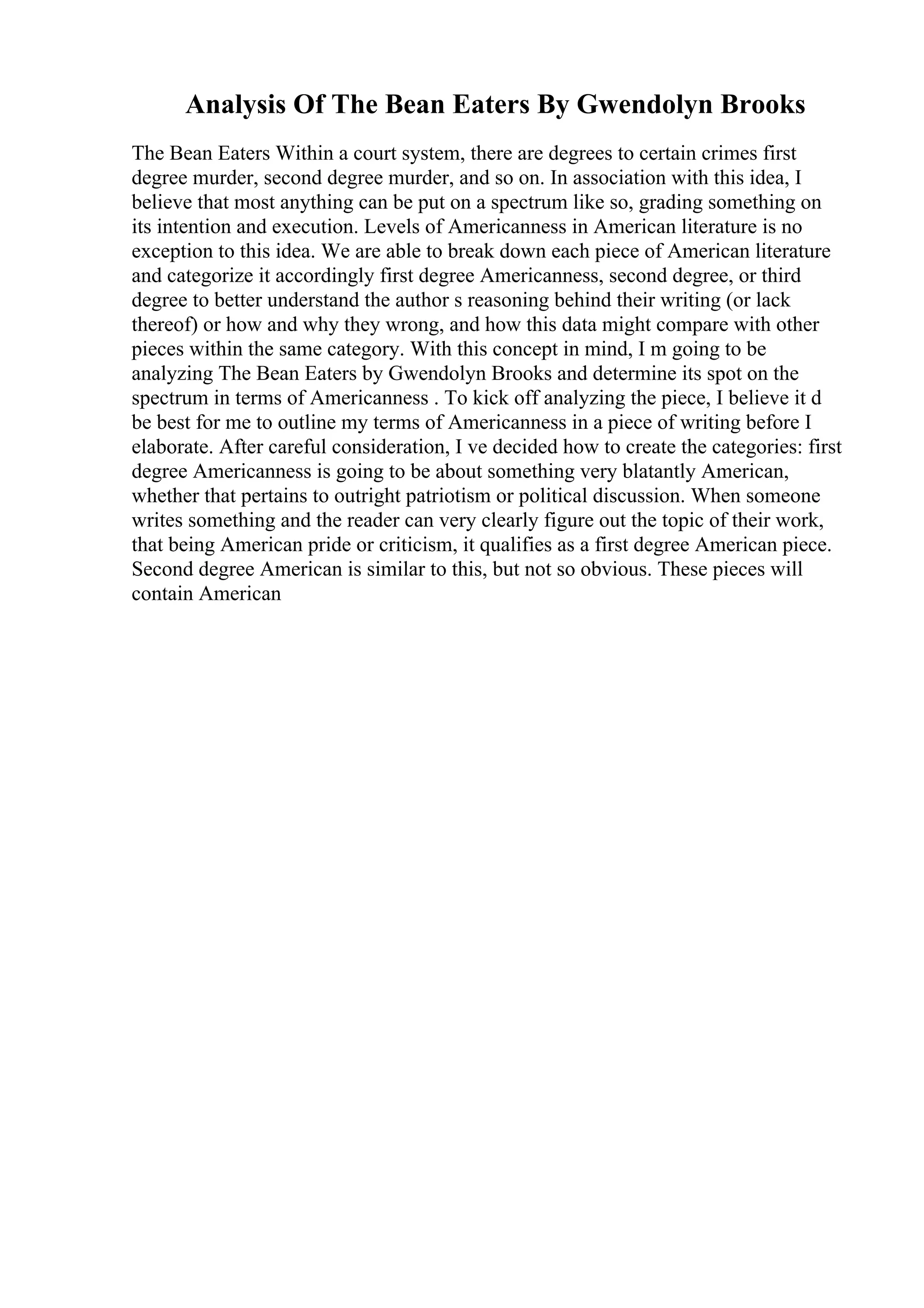 Analysis Of The Bean Eaters By Gwendolyn Brooks
The Bean Eaters Within a court system, there are degrees to certain crimes first
degree murder, second degree murder, and so on. In association with this idea, I
believe that most anything can be put on a spectrum like so, grading something on
its intention and execution. Levels of Americanness in American literature is no
exception to this idea. We are able to break down each piece of American literature
and categorize it accordingly first degree Americanness, second degree, or third
degree to better understand the author s reasoning behind their writing (or lack
thereof) or how and why they wrong, and how this data might compare with other
pieces within the same category. With this concept in mind, I m going to be
analyzing The Bean Eaters by Gwendolyn Brooks and determine its spot on the
spectrum in terms of Americanness . To kick off analyzing the piece, I believe it d
be best for me to outline my terms of Americanness in a piece of writing before I
elaborate. After careful consideration, I ve decided how to create the categories: first
degree Americanness is going to be about something very blatantly American,
whether that pertains to outright patriotism or political discussion. When someone
writes something and the reader can very clearly figure out the topic of their work,
that being American pride or criticism, it qualifies as a first degree American piece.
Second degree American is similar to this, but not so obvious. These pieces will
contain American
 