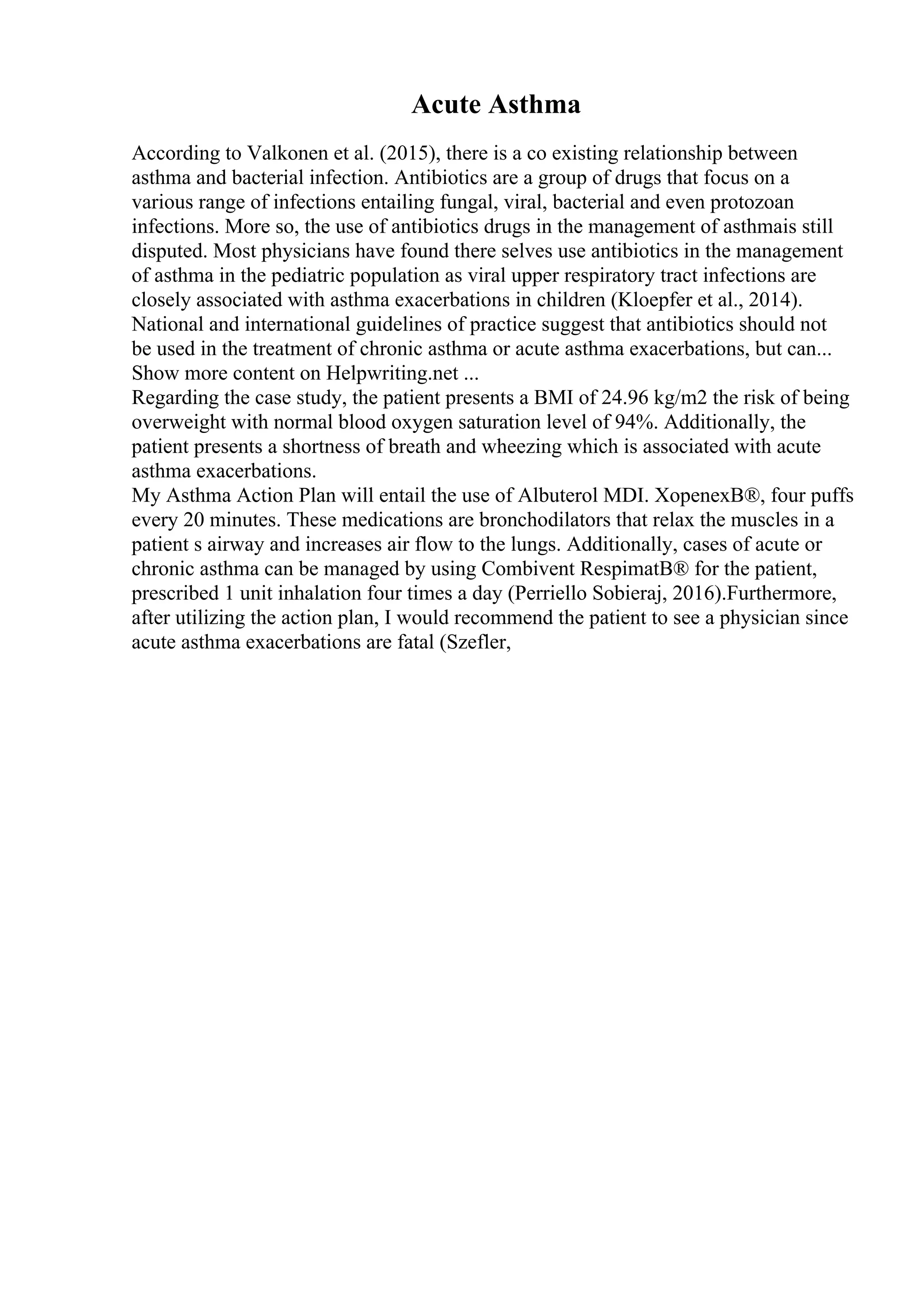 Acute Asthma
According to Valkonen et al. (2015), there is a co existing relationship between
asthma and bacterial infection. Antibiotics are a group of drugs that focus on a
various range of infections entailing fungal, viral, bacterial and even protozoan
infections. More so, the use of antibiotics drugs in the management of asthmais still
disputed. Most physicians have found there selves use antibiotics in the management
of asthma in the pediatric population as viral upper respiratory tract infections are
closely associated with asthma exacerbations in children (Kloepfer et al., 2014).
National and international guidelines of practice suggest that antibiotics should not
be used in the treatment of chronic asthma or acute asthma exacerbations, but can...
Show more content on Helpwriting.net ...
Regarding the case study, the patient presents a BMI of 24.96 kg/m2 the risk of being
overweight with normal blood oxygen saturation level of 94%. Additionally, the
patient presents a shortness of breath and wheezing which is associated with acute
asthma exacerbations.
My Asthma Action Plan will entail the use of Albuterol MDI. XopenexВ®, four puffs
every 20 minutes. These medications are bronchodilators that relax the muscles in a
patient s airway and increases air flow to the lungs. Additionally, cases of acute or
chronic asthma can be managed by using Combivent RespimatВ® for the patient,
prescribed 1 unit inhalation four times a day (Perriello Sobieraj, 2016).Furthermore,
after utilizing the action plan, I would recommend the patient to see a physician since
acute asthma exacerbations are fatal (Szefler,
 