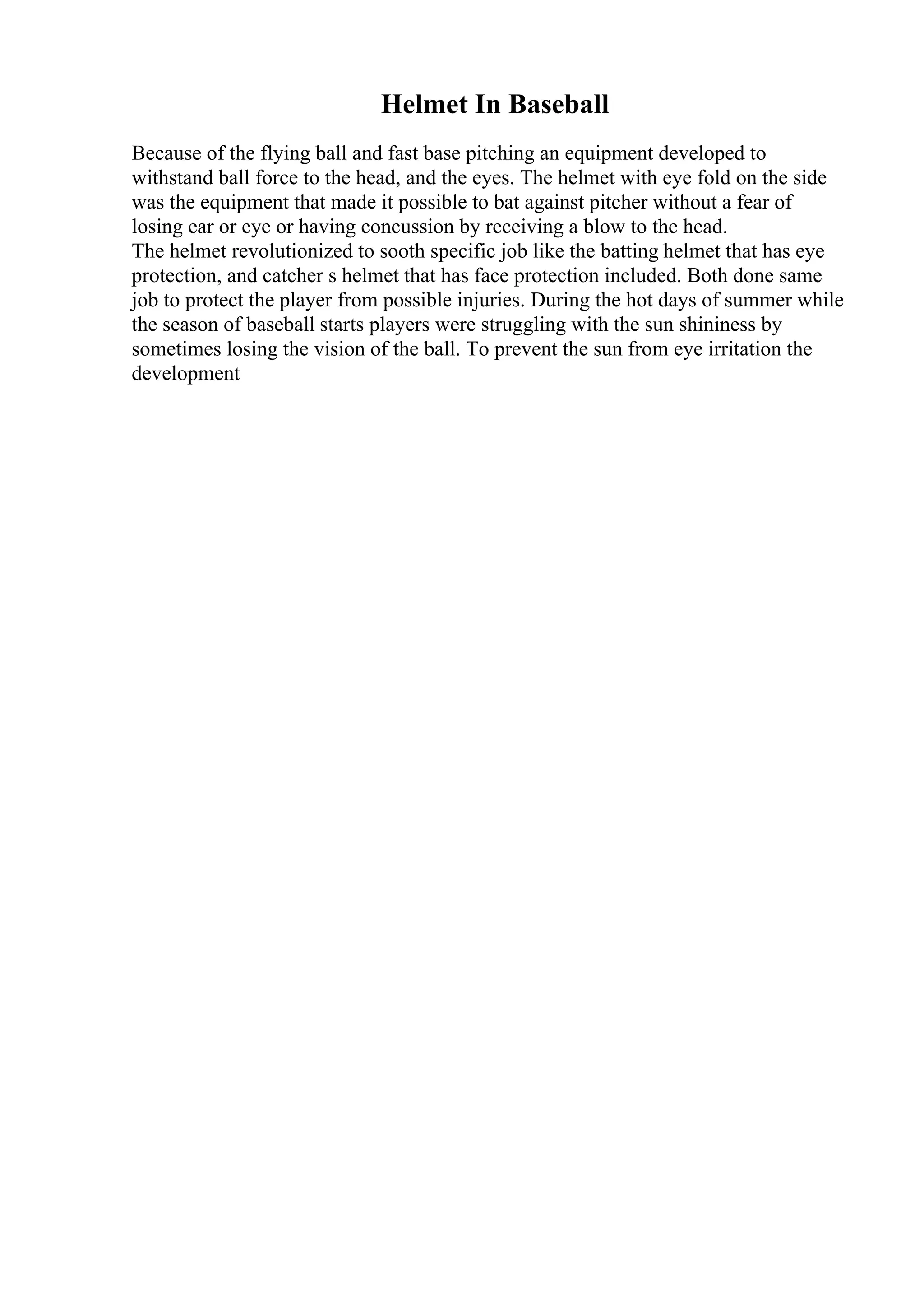 Helmet In Baseball
Because of the flying ball and fast base pitching an equipment developed to
withstand ball force to the head, and the eyes. The helmet with eye fold on the side
was the equipment that made it possible to bat against pitcher without a fear of
losing ear or eye or having concussion by receiving a blow to the head.
The helmet revolutionized to sooth specific job like the batting helmet that has eye
protection, and catcher s helmet that has face protection included. Both done same
job to protect the player from possible injuries. During the hot days of summer while
the season of baseball starts players were struggling with the sun shininess by
sometimes losing the vision of the ball. To prevent the sun from eye irritation the
development
 