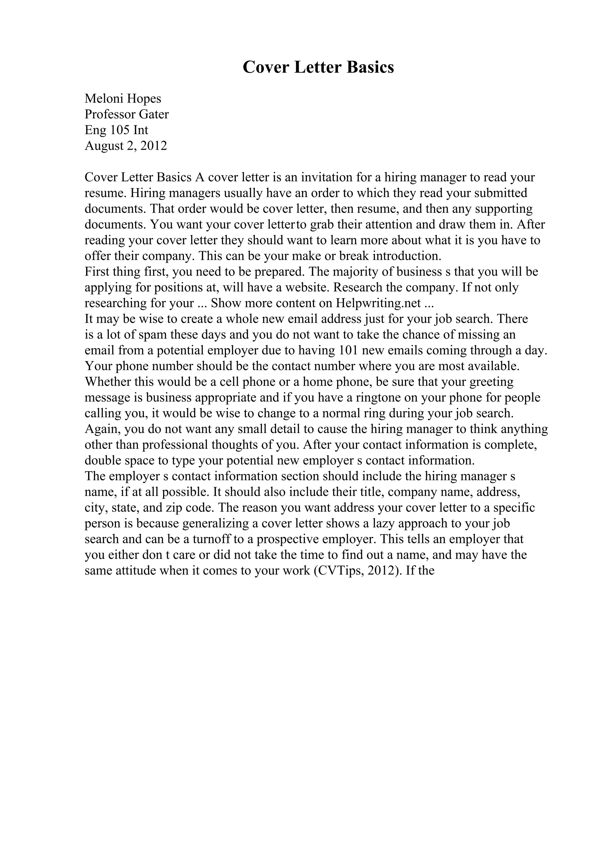 Cover Letter Basics
Meloni Hopes
Professor Gater
Eng 105 Int
August 2, 2012
Cover Letter Basics A cover letter is an invitation for a hiring manager to read your
resume. Hiring managers usually have an order to which they read your submitted
documents. That order would be cover letter, then resume, and then any supporting
documents. You want your cover letterto grab their attention and draw them in. After
reading your cover letter they should want to learn more about what it is you have to
offer their company. This can be your make or break introduction.
First thing first, you need to be prepared. The majority of business s that you will be
applying for positions at, will have a website. Research the company. If not only
researching for your ... Show more content on Helpwriting.net ...
It may be wise to create a whole new email address just for your job search. There
is a lot of spam these days and you do not want to take the chance of missing an
email from a potential employer due to having 101 new emails coming through a day.
Your phone number should be the contact number where you are most available.
Whether this would be a cell phone or a home phone, be sure that your greeting
message is business appropriate and if you have a ringtone on your phone for people
calling you, it would be wise to change to a normal ring during your job search.
Again, you do not want any small detail to cause the hiring manager to think anything
other than professional thoughts of you. After your contact information is complete,
double space to type your potential new employer s contact information.
The employer s contact information section should include the hiring manager s
name, if at all possible. It should also include their title, company name, address,
city, state, and zip code. The reason you want address your cover letter to a specific
person is because generalizing a cover letter shows a lazy approach to your job
search and can be a turnoff to a prospective employer. This tells an employer that
you either don t care or did not take the time to find out a name, and may have the
same attitude when it comes to your work (CVTips, 2012). If the
 