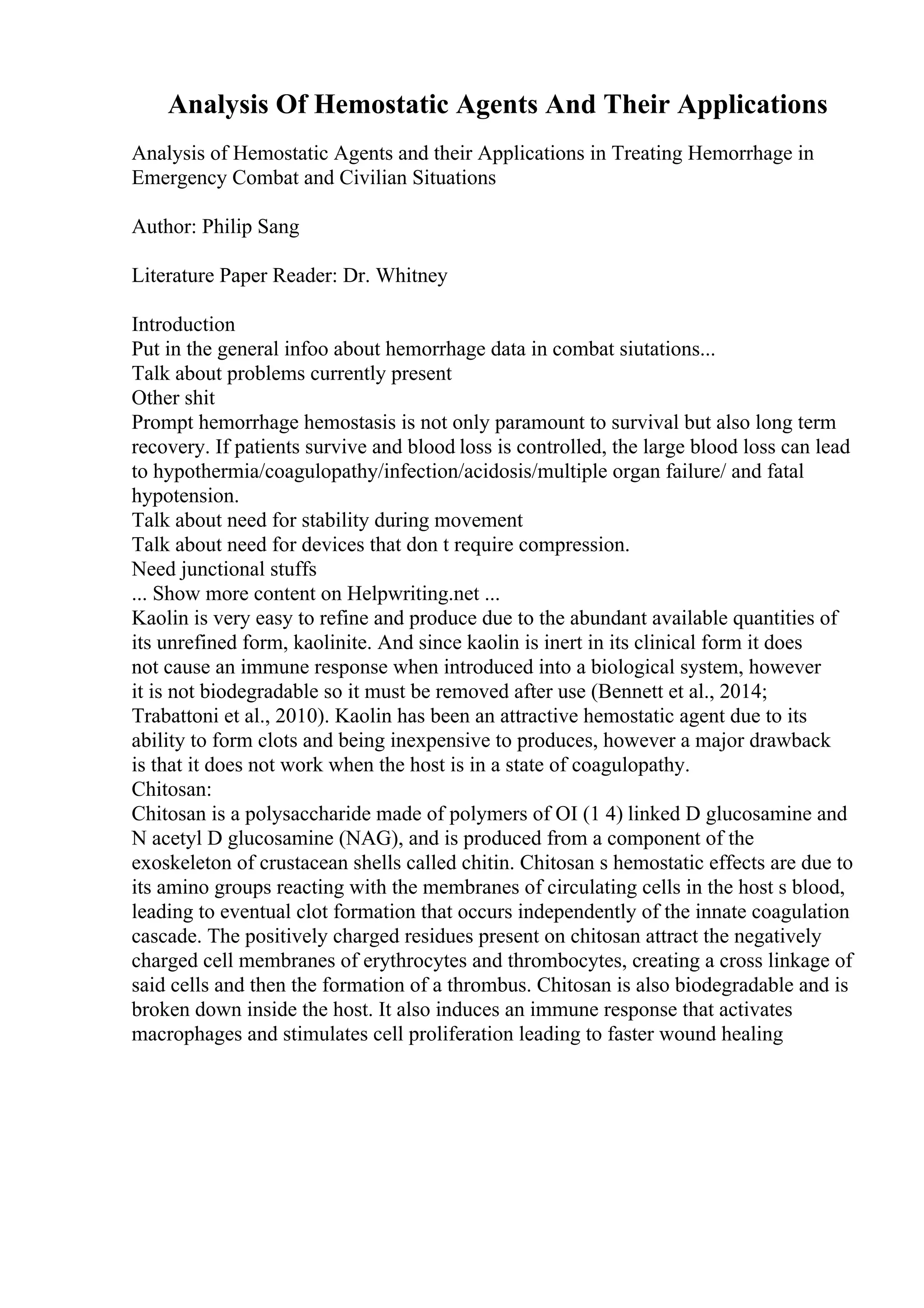 Analysis Of Hemostatic Agents And Their Applications
Analysis of Hemostatic Agents and their Applications in Treating Hemorrhage in
Emergency Combat and Civilian Situations
Author: Philip Sang
Literature Paper Reader: Dr. Whitney
Introduction
Put in the general infoo about hemorrhage data in combat siutations...
Talk about problems currently present
Other shit
Prompt hemorrhage hemostasis is not only paramount to survival but also long term
recovery. If patients survive and blood loss is controlled, the large blood loss can lead
to hypothermia/coagulopathy/infection/acidosis/multiple organ failure/ and fatal
hypotension.
Talk about need for stability during movement
Talk about need for devices that don t require compression.
Need junctional stuffs
... Show more content on Helpwriting.net ...
Kaolin is very easy to refine and produce due to the abundant available quantities of
its unrefined form, kaolinite. And since kaolin is inert in its clinical form it does
not cause an immune response when introduced into a biological system, however
it is not biodegradable so it must be removed after use (Bennett et al., 2014;
Trabattoni et al., 2010). Kaolin has been an attractive hemostatic agent due to its
ability to form clots and being inexpensive to produces, however a major drawback
is that it does not work when the host is in a state of coagulopathy.
Chitosan:
Chitosan is a polysaccharide made of polymers of ОІ (1 4) linked D glucosamine and
N acetyl D glucosamine (NAG), and is produced from a component of the
exoskeleton of crustacean shells called chitin. Chitosan s hemostatic effects are due to
its amino groups reacting with the membranes of circulating cells in the host s blood,
leading to eventual clot formation that occurs independently of the innate coagulation
cascade. The positively charged residues present on chitosan attract the negatively
charged cell membranes of erythrocytes and thrombocytes, creating a cross linkage of
said cells and then the formation of a thrombus. Chitosan is also biodegradable and is
broken down inside the host. It also induces an immune response that activates
macrophages and stimulates cell proliferation leading to faster wound healing
 